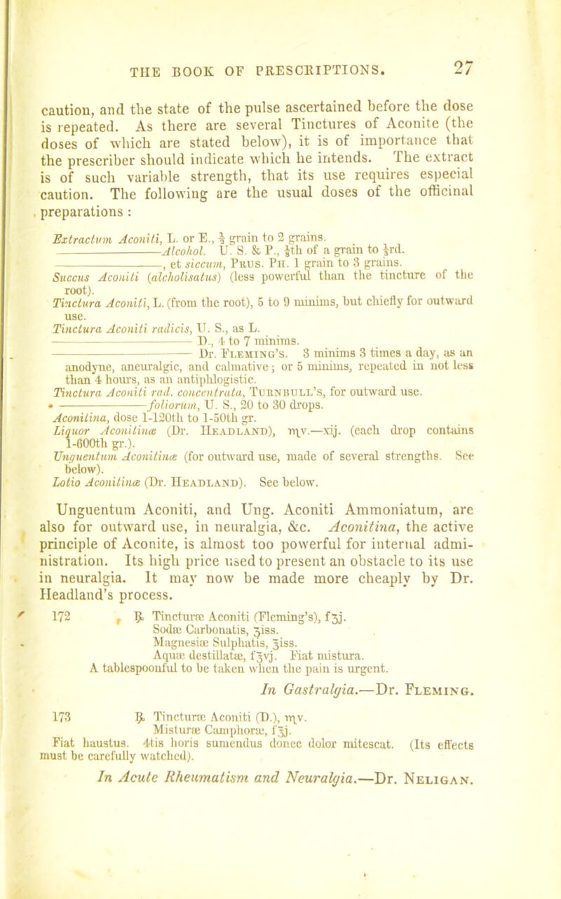 caution, and the state of the pulse ascertained before the dose is repeated. As there are several Tinctures of Aconite (the doses of which are stated below), it is of importance that the prescribe!' should indicate which he intends. Ihe extract is of such variable strength, that its use requires especial caution. The following are the usual doses of the officinal preparations : Extraction Aconiti, L. or E., % grain to 2 grains. Alcohol. U. S. & P., $th of a grain to ird. , et siccum, 1’uus. Pii. 1 grain to 3 grains. Succus Aconiti (alcholisatus) (less powerful than the tincture of the root). Tinclura Aconiti, L. (from the root), 5 to 9 minims, hut chiefly for outward use. Tinclura Aconiti ruilicis, U. S., as E. D., t to 7 minims. Dr. Fleming's. 3 mininiB 3 times a day, as an anodyne, aneuralgic, and calmative; or 5 minims, repeated in not less than -1 hours, as an antipldogistic. Tinclura Aconiti rad. concentruta, Tubnbull’s, for outward use. • foliorum, U. S., 20 to 30 drops. Aconilina, dose l-120th to l-50tl) gr. Liquor Aconitines (Dr. Headland), rqv.—xij. (each drop contains 1-C00th gr.). Unguentum Aconitines (for outward use, made of several strengths. See below). Lotio Aconitines (Dr. Headland). Sec below. Unguentum Aconiti, and Ung. Aconiti Ammoniatum, are also for outward use, in neuralgia, &c. Aconitine!, the active principle of Aconite, is almost too powerful for internal admi- nistration. Its high price used to present an obstacle to its use in neuralgia. It may now be made more cheaply by Dr. Headland’s process. ' 172 t 9. Tincturtc Aconiti (Fleming’s), f3j. Soda: Carbonatis, $iss. . Magnesite Sulphatis, Jiss. Aqua: destillatu:, f^vj. Fiat mistura. A tablcspoonl'ul to be taken when the pain is urgent. In Gastralgia.—Dr. Fleming. 173 R Tincture: Aconiti (D.), rr\y. Mistime Camphors:, fjj. Fiat haustus. -His lioris sumendus donee dolor mitescat. (Its effects must be carefully watched). In Acute Rheumatism and Neuralgia.—Dr. Neligan.