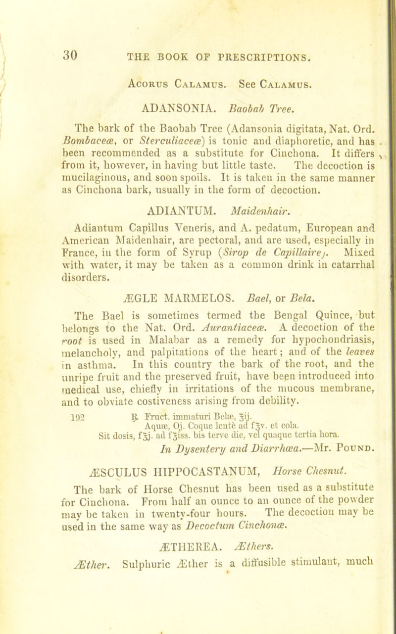 Acorus Calamus. See Calamus. ADANSONIA. Baobab Tree. The bark of the Baobab Tree (Adansonia digitata, Nat. Ord. Bombacece, or Sterculiacece) is tonic and diaphoretic, and has . been recommended as a substitute for Cinchona. It differs from it, however, in having but little taste. The decoction is mucilaginous, and soon spoils. It is taken in the same manner as Cinchona bark, usually in the form of decoction. ADIANTUM. Maidenhair. Adiantum Capillus Veneris, and A. pedatum, European and American Maidenhair, are pectoral, and are used, especially in France, in the form of Syrup (Strop de Capillaire ). Mixed with water, it may be taken as a common drink in catarrhal disorders. jEGLE MARMELOS. Eael, or Bela. The Bael is sometimes termed the Bengal Quince, but belongs to the Nat. Ord. Aurantiacece. A decoction of the root is used in Malabar as a remedy for hypochondriasis, melancholy, and palpitations of the heart; and of the leaves in asthma. In this country the bark of the root, and the unripe fruit and the preserved fruit, have been introduced into medical use, chiefly in irritations of the mucous membrane, and to obviate costiveness arising from debility. 192 ]jt Fruct. immaturi Bela1., gij. Aqure, Oj. Coque lentb ad fgv. et cola. Sit dosis, f5j. ad fji'ss. bis terve die, vel quaque tertia liora. In Dysentery and Diarrhoea.—Mr. Pound. jESCULUS HIPPOCASTANUM, Horse Chesnut. The bark of Horse Chesnut has been used as a substitute for Cinchona. From half an ounce to an ounce of the powder may be taken in twenty-four hours. The decoction may be used in the same way as Decoc/um Cinchona. jETHEREA. /Ethers. /Ether. Sulphuric -Ether is a diffusible stimulant, much