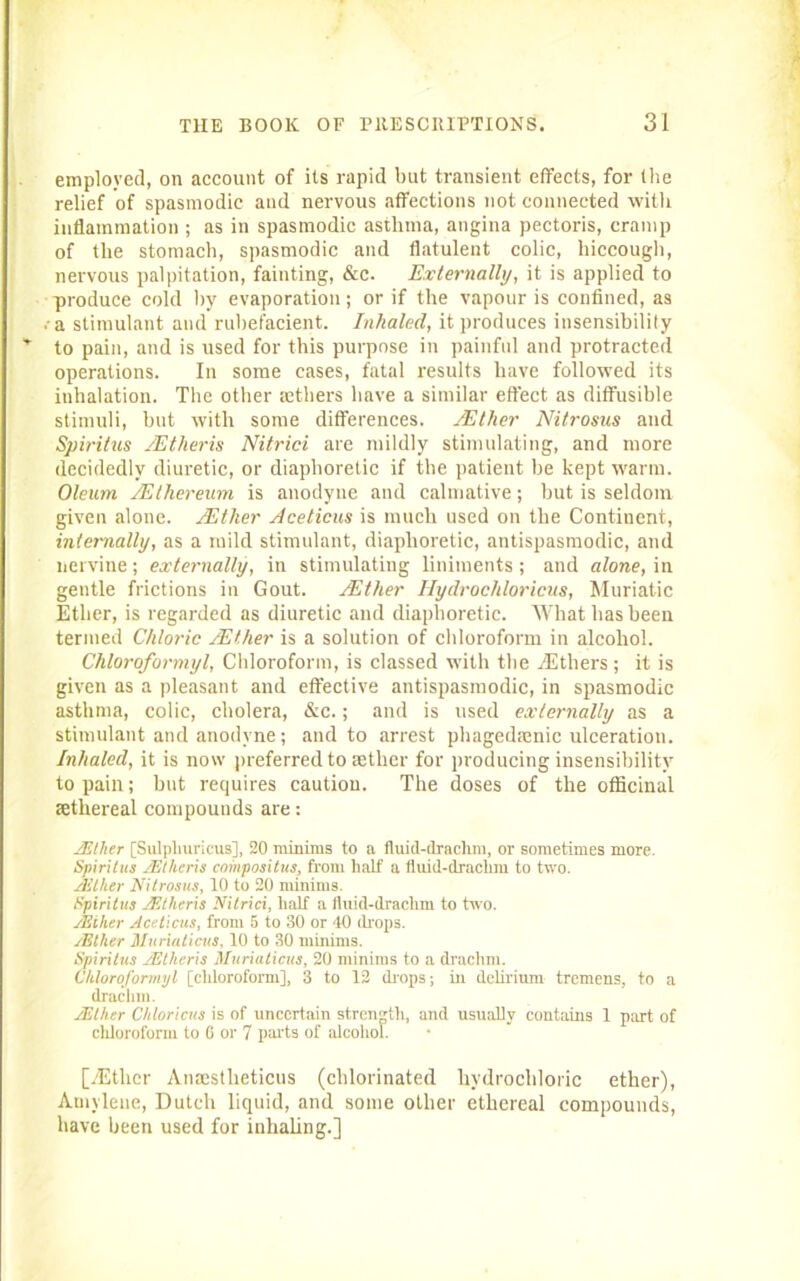 employed, on account of its rapid but transient effects, for (he relief of spasmodic and nervous affections not connected with inflammation ; as in spasmodic asthma, angina pectoris, cramp of the stomach, spasmodic and flatulent colic, hiccough, nervous palpitation, fainting, &c. Externally, it is applied to produce cold by evaporation; or if the vapour is confined, as a stimulant and rubefacient. Inhaled, it produces insensibility to pain, and is used for this purpose in painful and protracted operations. In some cases, fatal results have followed its inhalation. The other aethers have a similar effect as diffusible stimuli, but with some differences. /Ether Nitrosus and Spiritus JEtheris Nitrici are mildly stimulating, and more decidedly diuretic, or diaphoretic if the patient be kept warm. Oleum /Ethereum is anodyne and calmative; but is seldom given alone. /Ether Acelicw is much used on the Continent, internally, as a mild stimulant, diaphoretic, antispasmodic, and nervine; externally, in stimulating liniments ; and alone, in gentle frictions in Gout. /Ether Hydrochloricus, Muriatic Ether, is regarded as diuretic and diaphoretic. What has been termed Chloric /Ether is a solution of chloroform in alcohol. Chloroformyl, Chloroform, is classed with the .Ethers; it is given as a pleasant and effective antispasmodic, in spasmodic asthma, colic, cholera, &c.; and is used externally as a stimulant and anodyne; and to arrest phagedrenic ulceration. Inhaled, it is now preferred to aether for producing insensibility to pain; hut requires caution. The doses of the officinal sethereal compounds are: JEther [Sulphuricus], 20 minims to a fluiil-draclim, or sometimes more. Spiritus JEtheris compositus, from half a fluid-draclim to two. zEther Nitrosus, 10 to 20 minims. Spiritus JF.theris Nitrici, half a fluid-draclim to two. JEiher Aceticus, from 5 to 30 or 40 drops. zEther Mnriuticus, 10 to 30 minims. Spiritus JEtheris Muriaticus, 20 minims to a drachm. Chloroformyl [chloroform], 3 to 12 drops; in delirium tremens, to a drachm. JEiher Chloricus is of uncertain strength, and usually contains 1 part of chloroform to C or 7 parts of alcohol. [yEther Anaestlieticus (chlorinated hydrochloric ether), Amvleue, Dutch liquid, and some other ethereal compounds, have been used for inhaling.]