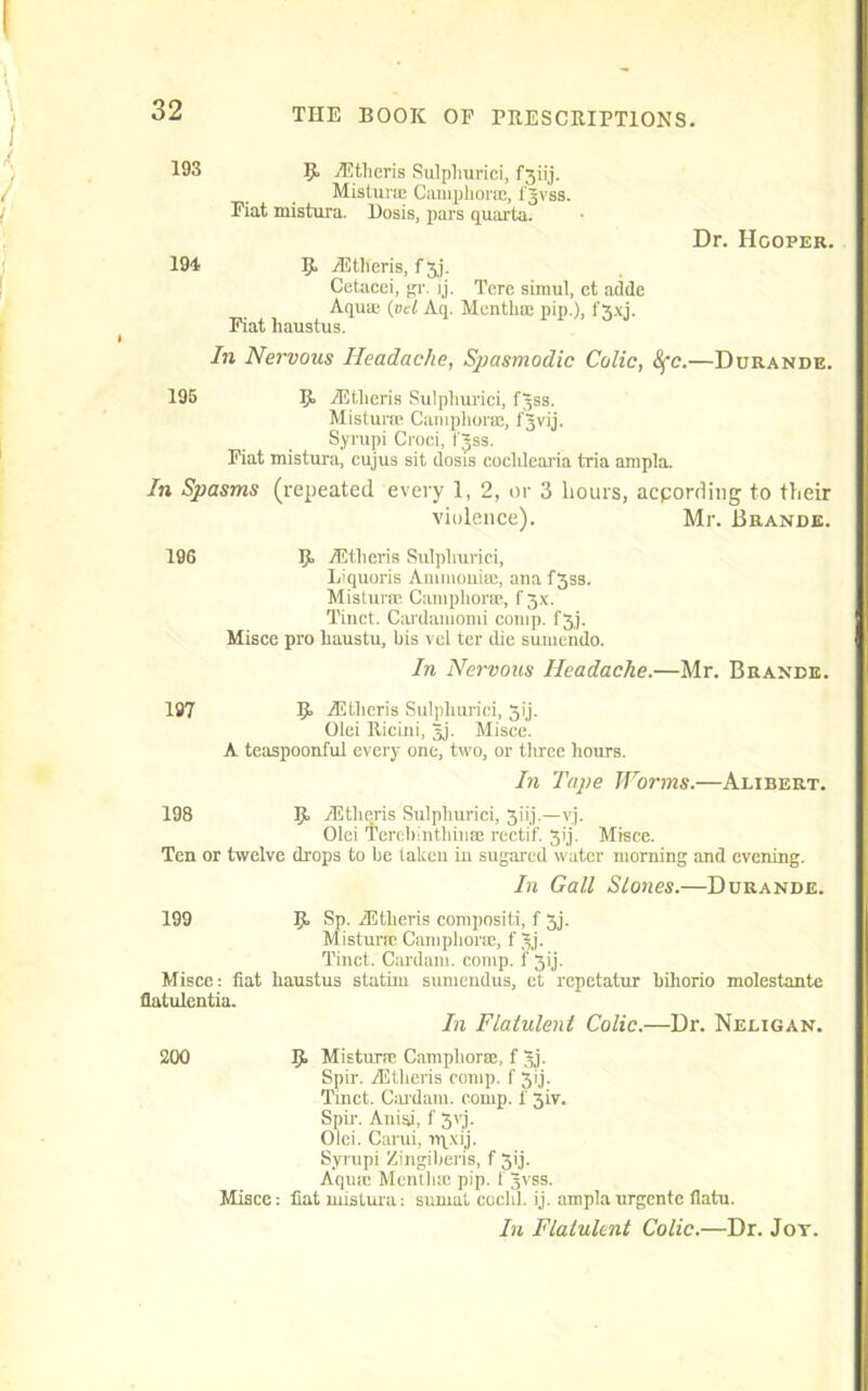 193 9> iEtheris Sulpliurici, fgiij. Mistura Camphor®, fgvss. Fiat mistura. Dosis, pars quarta. Dr. Hooper. 194 9. iEtheris, f gj. Cetacei, gr. ij. Tere simul, et adde Aquae. (vd Aq. Month® pip.), f 3xj. Fiat liaustus. In Nervous Headache, Spasmodic Colic, 8fc.—Ddkande. 195 9- iEtheris Sulpliurici, fgss. Mistura Cataphora, fgvij. Syrupi Croci, fgss. Fiat mistura, cujus sit dosis cochlearia tria ampla. In Spasms (repeated every 1, 2, or 3 hours, acpording to their violence). Mr. Brands. 196 5, iEtlieris Sulpliurici, Liquoris An 111 ionise, ana f 353. Mistura Camphors, f3x. Tinct. Cai'damomi comp, f 3,7. Misce pro haustu, bis vcl ter die sumendo. In Nervous Headache.—Mr. Brande. 197 9. iEtheris Sulpliurici, 31'j. Olei Ricini, gj. Misce. A teaspoonful every one, two, or three hours. In Tape Worms.—Alibert. 198 R iEtheris Sulpliurici, 3iij.—vj. Olei Terebinthin® rectif. 3i7. Misce. Ten or twelve drops to be taken in sugared water morning and evening. In Gall Slones.—Durande. 199 9- Sp_. iEtheris conipositi, f 3j. Mistura Camphora, f gj. Tinct. Cardam. comp, f 31'j. Misce: fiat haustus stathu sumendus, et repetatur bihorio molestante flatulentia. In Flatulent Colic.—Dr. Neligan. 200 9> Mistura? Camphor®, f gj. Spir. iEtheris comp, f 3ij. Tinct. Cai'dam. comp, f 3iv. Spir-. Aniai, f 31). Olei. Carui, rqxij. Syrupi Zingiberis, f 3ij. Aqutc Month® pip. 1 gvss. Misce: fiat mistura: sumat coclil. ij. ampla urgente flatu. In Flatulent Colic.—Dr. Jot.
