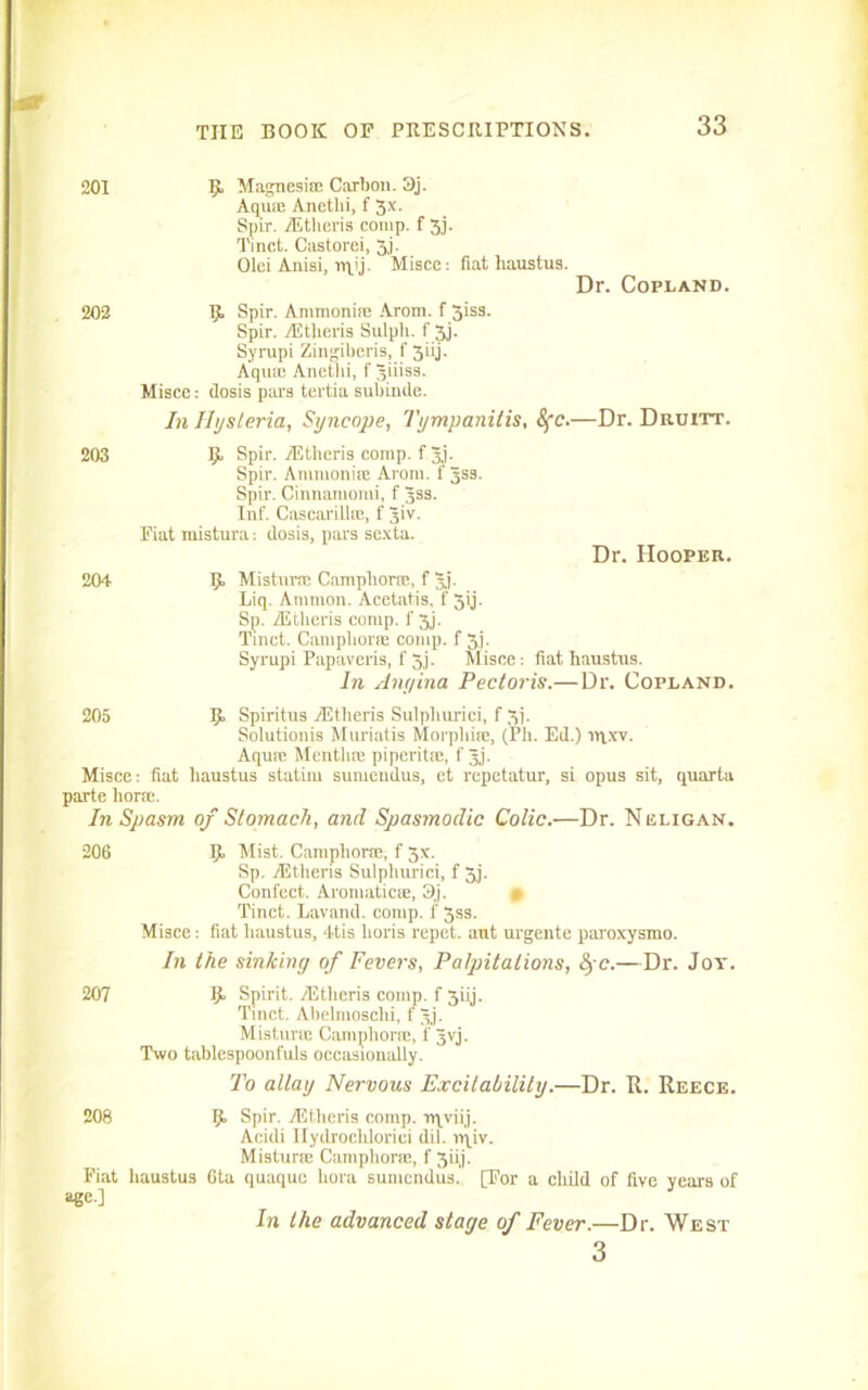 201 202 203 204 9 Magnesia; Carbon. 3j. Aquie Anetlii, f 3x. Spir. yEtheris comp, f 3,j. Tinct. Castorei, 3j. Olei Anisi, Misce: fiat haustus. Dr. Copland. 9 Spir. Ammonia: Arom. f 3iss. Spir. yEtheris Sulpli. f 3j. Syrapi Zingiberis, f 3iij. Aqua; Anetlii, f giiiss. Misce: dosis pars tertia subinde. In Hysteria, Syncope, Tympanitis, 8fc.—Dr. Druitt. 9, Spir. yEtheris comp, f 3j- Spir. Ammonite Arom. f 3ss. Spir. Cinnamomi, f 3ss. Inf. Cascarilite, f 3iv. Fiat mistura: dosis, pars sexta. Dr. Hooper. 9 Mistime Camphoric, f gj. Liq. Ammon. Acetatis. f 59 Sp. yEtheris comp, f 3j. Tract. Camphorm comp, f 3.1. Syrupi Papaveris, f 5,j. Misce: fiat haustus. In Angina Pectoris.—Dr. Copland. 205 9 Spiritus yEtheris Sulphurici, f 3]. Solutionis Muriatis Morphia:, (Ph. Ed.) inxv. Aquic Mentlue piperitic, f 3j. Misce: fiat haustus statim sumendus, et rcpetatur, si opus sit, quarta parte horic. In Spasm of Stomach, and Spasmodic Colic.—Dr. Neligan. 206 9 Mist. Camphoric, f 3x. Sp. yEthens Sulphurici, f 3j. Confect. Aromatics, 3j. 0 Tinct. Lavand. comp, f 33s. Misce: fiat haustus, 4tis horis repet. aut urgente pai'oxysmo. In the sinking of Fevers, Palpitations, fyc.—Dr. Joy. 207 9 Spirit. yEtheris comp, f 5iij. Tinct. Abelmoschi, f 3j. Mistura; Camphoric, f gvj. Two tablespoonfuls occasionally. To allay Nervous Excitability.—Dr. It. Reece. 208 9 Spir. yEtheris comp, nqviij. Acidi Ilydrocblorici dil. nqiv. Mistura: Camphorie, f 3iij. Fiat haustus 6ta quaque liora sumendus. [For a child of five years of age.] In the advanced stage of Fever.—Dr. West 3