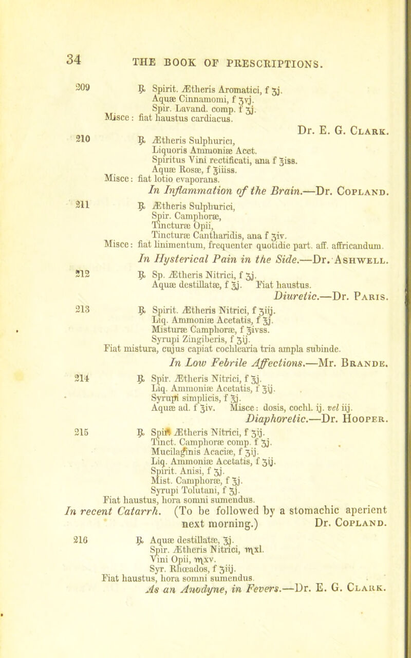 209 If Spirit. AUtheris Aromatici, f 3j. Aquae Cinnamomi, f gyj. Spir. Lavand. comp, f 3j. Misce: flat haustus cardiacus. Dr. E. G. Clark. 210 If AUtheris Sulphurici, Liquoris Ammoniae Acet. Spiritus Vini rectificati, ana f giss. Aquae Bosae, f giiiss. Misce: fiat lotio evaporaus. In Inflammation of the Brain.—Dr. Copland. 211 If AUtheris Sulpliurici, Spir. Camphorae, Tmcturae Opii, Tincturae Cantliaridis, ana f 3iv. Misce: fiat linimentum. frequenter quotidie part. aff. affricandum. In Hysterical Pain in the Side.—Dr. Ashwell. 212 If Sp. AUtheris Nitrici, f 3j. Aquae destillatae, f gj. Fiat liaustus. Diuretic.—Dr. Paris. 213 If Spirit. Aitheris Nitrici, f 3iij. Liq. Ammoniae Acetatis, f gj. Mistime Camphorae, f givss. Syrupi Zingiheris, f 3ij. Fiat mistura, cujus capiat cochlearia tria ampla suhinde. In Low Febrile Affections.—Mr. Brande. 214 If Spir. Astheris Nitrici, f gj. Liq. Ammoniae Acetatis, f gij. Syrupi simplicis, f gj. Aquae ad. f giv. Misce; dosis, coclil. ij. vel iij. Diaphoretic.—Dr. Hooper. 215 If Spirt AStheriS Nitrici, f 3ij. Tinct. Camphorae comp, f 3j. Mucilajfinis Acaciae, f 3ij. Liq. Ammoniae Acetatis, f 3ij. Spirit. Anisi, f 3j. Mist. Camphorae, f gj. Syrupi Tolutani, f 3j. Fiat haustus, liora somni sumendus. In recent Catarrh. (To be followed by a stomachic aperient next morning.) Dr. Copland. 210 If Aquae destillatfc, gj. Spir. Aitheris Nitrici, rqxl. Vini Opii, rqxv. Syr. Rliceados, f 3iij. Fiat haustus, hora somni sumendus. As an Anodyne, in Fevers.—Dr. E. G. Clark.