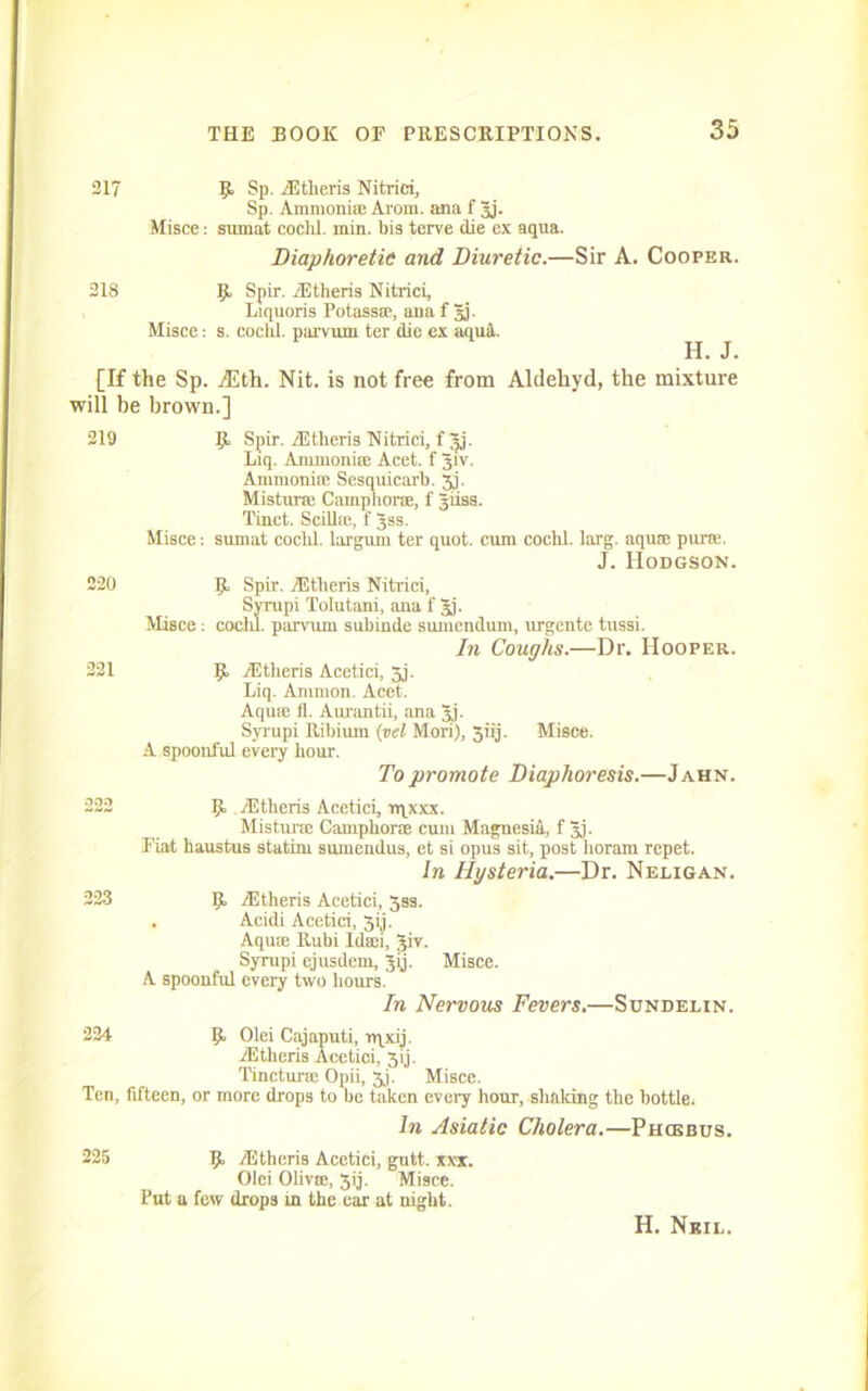 217 9. Sp. iEtheris Nitrici, Sp. Ammonife Arom. ana f 3j. Misce: sumat cochl. min. bis terve die ex aqua. Diaphoretic and Diuretic.—Sir A. Cooper. 218 9 Spir. rEtheris Nitrici, Liquoris Potass®, ana f 3). Misce: s. coclil. parvum ter die ex aqud. H. J. [If the Sp. jEth. Nit. is not free from Aldehyd, the mixture will be brown.] 219 220 221 9 Spir. iEtheris Nitrici, fjj. Liq. Animoni® Acet. f Jiv. Ammoni® Sesquicarb. 5.1- Mistur® Camphor®, f Jiiss. Tinct. Scill®, f Jss. Misce: sumat cochl. largum ter quot. cum cochl. larg. aqu® pur®. J. Hodgson. 9 Spir. TEtlieris Nitrici, Syrupi Tolutani, ana f 3). Misce: cochl. parvum subinde sumendum, urgente tussi. In Coughs.—Dr. Hooper. 9 iEtheris Acetici, 5j. Liq. Ammon. Acet. Aqu® fl. Aurantii, ana Jj. Syrupi Ribium (vel Mori), 31'ij. Misce. A spoonful every hour. To promote Diaphoresis.—Jahn. 222 9 Altheris Acctici, rqxxx. Mistur® Camphor® cum Magnesid, f 3j- Fiat haustus statim sumendus, et si opus sit, post horam repet. In Hysteria.—Dr. Neligan. 223 9 TEtheris Acetici, 333. . Acidi Acetici, 3ij. Aqu® Rubi ld®i, Jiv. Syrupi ejusdem, Jij. Misce. A spoonful every two hours. In Nervous Fevers.—Sundei.in. 224 9 Olei Cajaputi, nqxij. iEtheris Acetici, 3ij. Tinctur® Opii, jj. Misce. Ten, fifteen, or more drops to be taken every hour, shaking the bottle. In Asiatic Cholera.—Phcebus. 225 9 TEtheris Acetici, gutt. xxx. Olei Oliv®, 3ij. Misce. Put a few drops m the car at night. H. Neil.