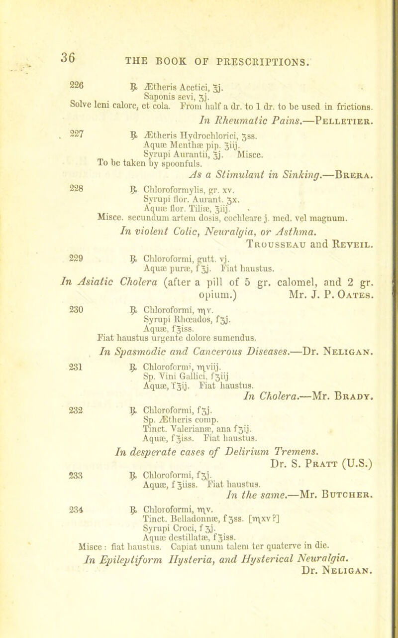 226 R iEtlieris Acetici, 5j. Saponis sevi, 3,j. Solve leni calore, et cola. From half a dr. to 1 dr. to be used in frictions. In Rheumatic Pains.—Pelletier. . 227 R iEtlieris Hydrochloric! 3ss. Aquae Mentha; pip. giij. Syrupi Aurantii, 3j. Misce. To he taken by spoonfuls. As a Stimulant in Sinking.—Brera. 228 R Chloroformylis, gr. xv. Syrupi llor. Aurant. 3x. Aqua; flor. Tiliae, Jiij. Misce. secundum artem dosis, coeldeare j. med. vel magnum. In violent Colic, Neuralgia, or Asthma. Trousseau and Reveil. 229 R Chloroform! gutt. vj. Aquae puroe, f Jj. Fiat haustus. In Asiatic Cholera (after a pill of 5 gr. calomel, and 2 gr. opium.) Mr. J. P. Oates. 230 R Chloroform! rqv. Syrupi Rhoeados, f3j. Aquae, fjiss. Fiat haustus urgente dolore sumendus. In Spasmodic and Cancerous Diseases.—Dr. Neligan. 231 R Chloroform! nyviij. Sp. Vini Gallici, f'3iij Aquae, 'fJO- Fiat haustus. In Cholera.—Mr. Brady. 232 233 R Chloroform! fjj. Sp. iEtheris comp. Tinct. Valerianae, ana f3ij. Aqua;, fjiss. Fiat haustus. In desperate cases of Delirium Tremens. Dr. S. Pratt (U.S.) R Chloroform! f3j. Aquae, f Jiiss. Fiat haustus. In the same.—Mr. Butcher. 234 R Chloroform! n\v. Tinct. Belladonnae, f3ss. [rqxv?] Syrupi Croci, f 3j. Aqum destillatae, fjiss. Misce : fiat haustus. Capiat unum talem ter quaterve in die. In Epileptiform Hysteria, and Hysterical Neuralgia. Dr. Neligan.