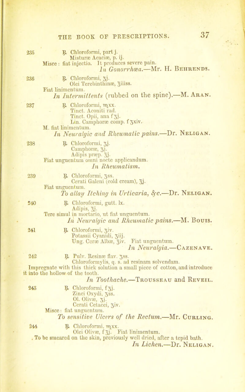 235 Cliloroformi, part j. Mistur® Acacia;, p. ij. Misce : fiat injectio. It produces severe pain. In Gonorrhoea.—Mr. H. Behrends. 236 9 Cliloroformi, 3,j. Olei Terebinthin®, 3iiiss. Fiat linimentum. In Intermittents (rubbed on the spine).—M. Aran. 237 9 Cliloroformi, rqxx. Tinct. Aconiti rad. Tinct. Opii, ana f 3j. Lin. Camphor® comp, f 3xiv. M. fiat linimentum. In Neuralgic and Rheumatic pains.—Dr. Neligan. 238 9 Cliloroformi, 3j. Camphor®, 5). Adipis prffip. 3j. Fiat unguentum omni nocte applicandum. In Rheumatism. 239 9 Cldorofonni, 3ss. Cerati Galeni (cold cream), Jj. Fiat unguentum. To allay Itching in Urticaria, SfC.—Dr. Neligan. 210 9 Cliloroformi, gutt. lx. Adipis, 3j. Tere simul in mortario, ut fiat unguentum. In Neuralgic and Rheumatic pains.—M. Bouis. 241 9 Cliloroformi, Jiv. Potassii Cyanidi, 3iij. Ung. Cer® Alb®, Jiv. Fiat unguentum. In Neuralgia.—Cazenave. 242 9 Pulv. Resin® flav. 3ss. Clilorofonnylis, q. s. ad resinam solvendam. Impregnate with this thick solution a small piece of cotton, and introduce it into the hollow of the tooth. In Toothache.—Trousseau and Reveil. 243 9 Cliloroformi, f 3.7. Zinci Oxydi, 3ss. 01. Olivic, 3j. Cerati Cetacei, 3iv. Misce-. fiat unguentum. To sensitive Ulcers of the Rectum.—Mr. Curling. 244 9 Cliloroformi, rqxx. Olci Olivffi, f 3j. Fiat linimentum. . To be Bmeared on the skin, previously well dried, after a tepid hath. In Lichen.—Dr. Neligan.