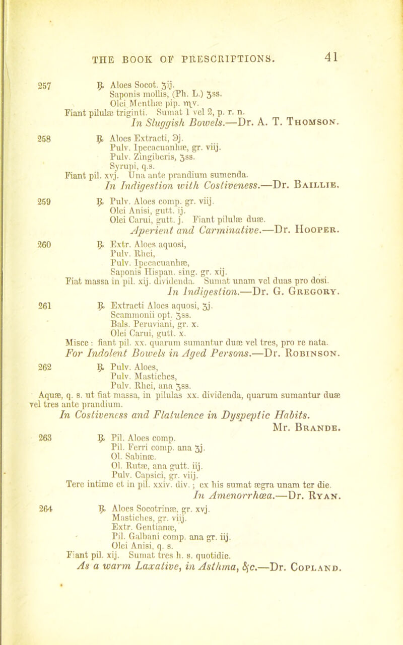 257 9> Aloes Socot. 317. Saponis mollis, (Ph. L.) 5ss. Olei Mentha: pip. rqv. Fiant pilulm triginti. Sumat 1 vel 2, p. r. n. In Sluggish Dowels.—Dr. A. T. Thomson. 258 Aloes Extracti, 3j. Pulv. Ipecacuanhre, gr. viij. Pulv. Zingiberis, 3ss. Syrupi, q.s. Fiant pil. xvj. Una ante prandium sumenda. In Indigestion with Costiveness.—Dr. Baillie. 259 Pulv. Aloes comp. gr. viij. Olei Anisi, gutt. ij. Olei Carui, gutt. j. Fiant piluliE duse. Aperient and Carminative.—Dr. Hooper. 260 5 F.xtr. Aloes aquosi, Pulv. Rliei, Pulv. Ipecacuanlifc, Saponis Ilispan. sing. gr. xij. Fiat massa in pil. xij. dividenda. Sumat unam vel duas pro dosi. In Indigestion.—Dr. G. Gregory. 261 B. Extracti Aloes aquosi, 3j. Scammonii opt. jss. Bals. Peruviani, gr. x. Olei Carui, gutt. x. Misce : fiant pil. xx. quarum sumantur dure vel tres, pro re nata. For Indolent Bowels in Aged Persons.—Dr. Robinson. 262 Ij! Pulv. Aloes, Pulv. Mastiches, Pulv. Rliei, ana 3ss. Aqua:, q. s. ut fiat massa, in pilulas xx. dividenda, quarum sumantur duse vel tres ante prandium. In Costiveness and Flatulence in Dyspeptic Habits. Mr. Brande. 263 9 Pil. Aloes comp. Pil. Ferri comp, ana 3j. 01. Sabinre. 01. Rutse, ana gutt. iij. Pulv. Capsici, gr. viij. Tcre intime et in pil. xxiv. div.; ex bis sumat rcgra unam ter die. In Amenorrhoea.—Dr. Ryan. 264 R. Aloes Socotrinm, gr. xvj. Mastiches, gr. viij. Extr. Gentianm, Pil. Galbani comp, ana gr. iij. Olei Anisi, q. s. Fiant pil. xij. Sumat tres li. s. quotidie. As a warm Laxative, in Asthma, &jc.—Dr. Copland.