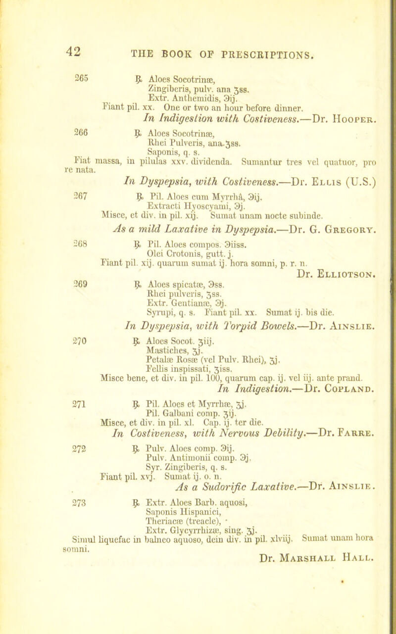 265 R Aloes Socotrime, Zingiberis, pulv. ana 3ss. Extr. Anthemidis, 9ij. Fiant pil. xx. One or two an hour before dinner. In Indigestion with Costiveness.—Dr. Hooper. 266 R Aloes Socotrinae, Rbei Pulveris, ana-Jss. Saponis, q. s. Fiat niassa, in pilulas xxv. dividenda. Sunaantur tres vel quatuor, pro re nata. In Dyspepsia, with Costiveness.—Dr. Ellis (U.S.) 267 R Pil. Aloes cum Myrrhfl, 9ij. Extracti Hyoscyami, 9j. Misce, et div. in pil. xij. Sumat unam nocte subinde. As a mild Laxative in Dyspepsia.—Dr. G. Gregory. 268 269 R Pil. Aloes compos. 9iiss. Olei Crotonis, gutt. j. Fiant pil. xij. quaram sumat ij. hora somni, p. r. n. Dr. Elliotson. R Aloes spicatse, 9ss. Rbei pulveris, 5ss. Extr. Geutianm, 9j. Syrupi, q. s. Fiant pil. xx. Sumat ij. bis die. In Dyspepsia, with Torpid Bowels.—Dr. Ainslie. 270 R Aloes Socot. Jiij. Masticlies, 3j. Petalae Rosse (vel Pulv. Rbei), 3j. Felbs inspissati, 3iss. Misce bene, et div. in pil. 100, quarum cap. ij. vel iij. ante prand. In Indigestion.—Dr. Copland. 271 R Pil. Aloes et Myrrhse, 3j. Pil. Galbani comp. 3ij. Misce, et div. in pil. xl. Cap. ij. ter die. In Costiveness, with Nervous Debility.—Dr. Farre. 272 R Pulv. Aloes comp. 3ij. Pulv. Antimonii comp. 3j. Syr. Zingiberis, q. s. Fiant pil. xvj. Sumat ij. o. n. As a Sudorific Laxative.—Dr. Ainslie. 273 Simul somni. R Extr. Aloes Barb, aquosi, Saponis Hispanici, Theriacffi (treacle), • Extr. Glycyrrhizce, sing. 3j. bquefac in balneo aquoso, dein div. in pil. xlviij. Sumat imam hora Dr. Marshall Hall.