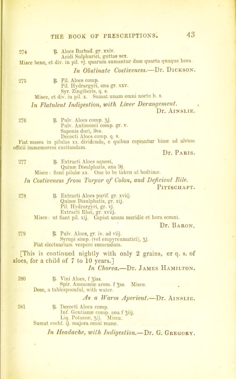 274 R Aloes Barbad. gr. xxiv. Acidi Sulpliurici, guttas sex. Misce bene, et div. in pil. vj. quarurn sumantur dint quarta qnaque bora. In Obstinate Costiveness.—Dr. Dickson. 275 R Pil. Aloes comp. Pil. Hydrargyri, ana gr. xxv. Syr. Zingiberis, q. s. Misce, et div. in pil. x. Surnat unam ornni nocte h. s. In Flatulent Indigestion, with Liver Derangement. Dr. Ainslie. 276 R Pulv. Aloes comp. 5,j. Pulv. Antimonii comp. gr. v. Saponis duri, 3ss. Decocti Aloes comp. q. s. Eiat massa in pilulas xx. dividenda, e quibus capiantur oflicii immemorem excitandam. bime ad alviim Dr. Paris. 277 R Extracti Aloes aquosi, Quin® Disulpbatis, ana 3j. Misce : fiant pilul® xx. One to be taken at bedtime. In Costiveness from Torpor of Colon, and Deficient Bile. Pittschaft. 278 R Extracti Aloes purif. gr. xviij. Quin® Disulphatis, gr. xij. Pil. Hydrargyri, gr. yj. Extracti Rliei, gr. xviij. Misce: ut fiant pil. xij. Capiat uimin meridie et bora sornni. Dr. Baron. 279 R Pulv. Aloes, gr. iv. ad viij. Syrtipi simp, (vel empyreumatici), 5j. Fiat electuarium vespere sumcndum. [This is continued nightly with only 2 grains, or q. s. of aloes, for a child of 7 to 10 years.] In Chorea.—Dr. James PIamilton. 280 R Vim Aloes, f Jiss. Spir. Ammonia; arom. f Jss. Misce. Dose, a tablespoonful, with water. As a Warm Aperient.—Dr. Ainslie. 281 R Decocti Aloes comp. Inf. Gentian® comp, ana f Jiij. bin. Potass®, 3ij. Misce. Sumat cochl. ij. majora ornni mane. In Headache, with Indigestion.—Dr. G. Gregory.