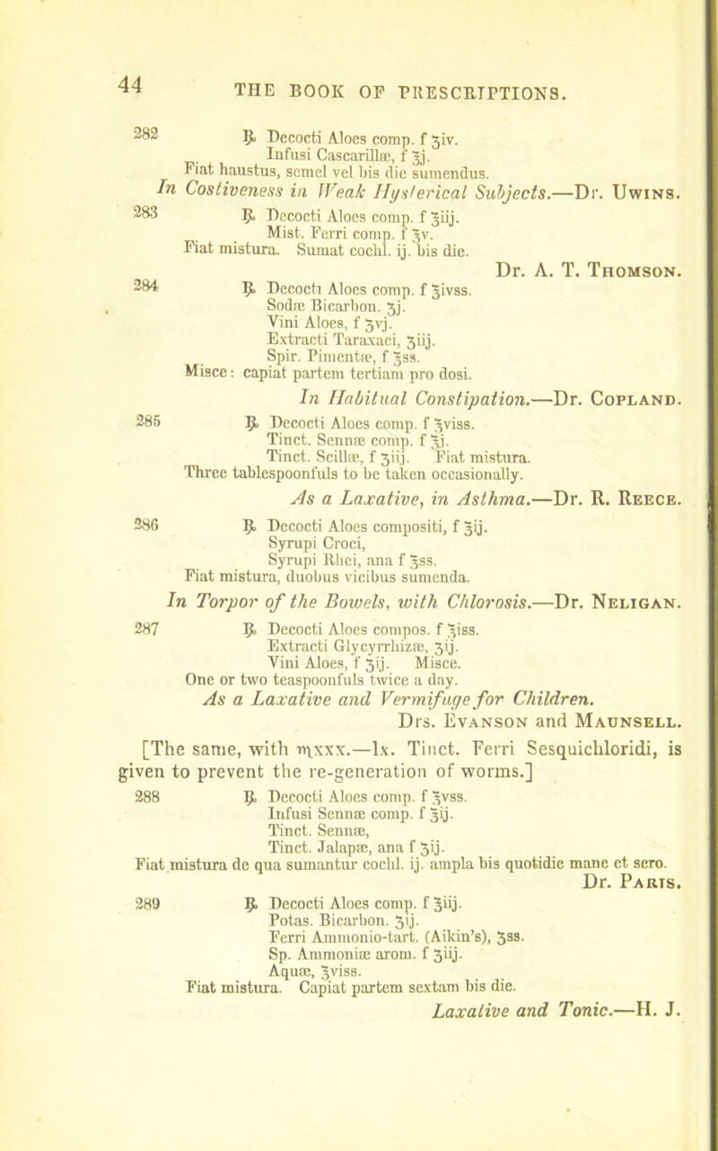 282 In 283 284 9 Becocti Aloes comp, f 3iv. Infusi Cascarilbr, f Jj. Fiat haustus, scmel vel bis die sumendus. Costiveness in Weak Hysterical Subjects.—Dr. Uwins. K Decocti Aloes comp, f glij. Mist.. Ferri comp, f Jv. Fiat mistura. Sumat coclil. ij. l>is die. Dr. A. T. Thomson. 9 Decocti Aloes comp, f Jivss. Sodte Bicarbon. 3j. Vini Aloes, f gvj. Extracti Taraxaci, 3iij. Spir. Pimentse, f Jss. Misce: capiat partem tertiam pro dosi. In Habitual Constipation.—Dr. Copland. 285 9, Decocti Aloes comp, f ^viss. Tinct. Sennce comp, f Jj. Tinct. Scilloe, f 3iij. Fiat mistura. Three tablespoonfuls to be taken occasionally. As a Laxative, in Asthma.—Dr. R. Reece. 286 9 Decocti Aloes composite f Jij. Syrupi Croci, Syrupi Rliei, ana f Jss. Fiat mistura, duobus vicibus sumenda. In Torpor of the Bowels, with Chlorosis.—Dr. Neligan. 287 9» Decocti Aloes compos, f 3iss. Extracti Glycyrrkiz®, 3ij. Vini Aloes, f 3ij. Misce. One or two teaspoonfuls twice a day. As a Laxative and Vermifuge for Children. Drs. Evanson and Maunsell. [The same, with rqxxx.—lx. Tinct. Ferri Sesquichloridi, is given to prevent the re-generation of worms.] 288 9, Decocti Aloes comp, f 3vss. Infusi Seri rite comp, f 3ij. Tinct. Semite, Tinct. Jalap®, ana f 5ij. Fiat mistura de qua sumantur coclil. ij. arnpla bis quotidie mane et- sero. Dr. Paris. 28S 9 Decocti Aloes comp, f Jiij. Potas. Bicarbon. 31J. Ferri Ammonio-tart. (Aikin’s), 3ss. Sp. Ammonite arom. f 3iij. Aqum, Jviss. Fiat mistura. Capiat partem scxtam bis die. Laxative and Tonic.—H. J.
