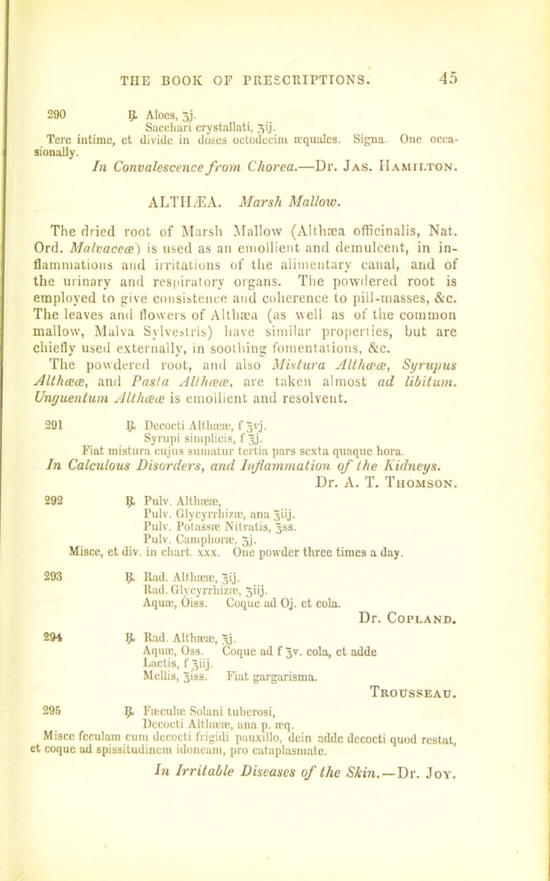 290 R Aloes, 3j. Sacchari crystallati, jij. Tere intime, ct divide in doses octodecim ffiquales. Signa. One ocea- sionally. In Convalescence from Chorea.—Dr. Jas. Hamilton. ALTH/EA. Marsh Mallow. The dried root of Marsh Mallow (Althaea officinalis, Nat. Ord. Malvaceae) is used as an emollient and demulcent, in in- flammations and irritations of the alimentary canal, and of the urinary and respiratory organs. The powdered root is employed to give consistence and coherence to pill-masses, &c. The leaves and flowers of Althaea (as well as of the common mallow, Malva Sylvestris) have similar properties, but are chiefly used externally, in soothing fomentations, &c. The powdered root, and also Mistura Althaeas, Syrupus Althceae, and Pasta Al/haece, are taken almost ad libitum. Unguenlum Althceae is emollient and resolvent. 291 {t Decocti Altha:®, f Jvj. Syrupi simplicis, f jj. Fiat mistura eujus sumatur tertia pars sexta quaque liora. In Calculous Disordei's, and Inflammation of the Kidneys. Dr. A. T. Thomson. 292 R Pulv. Altluere, Pulv. Glycyrrhiztc, ana giij. Pulv. Potassse Nitratis, Jss. Pulv. Camphor®, 3j. Misce, et div. in chart, xxx. One powder three times a day. 293 R Rad. Altliseje, jij. Rad. Glycyrrliizie, 3iij. Aqua:, Oiss. Coque ad Oj. et cola. Dr. Copland. 294 R Rad. Althsea, 3j. Aquse, Oss. Coque ad f Jv. cola, et adde Lactis, f Jiij. Mellis, giss. Fiat gargarisma. Trousseau. 295 R Fieculse Solani tuberosi, Decocti AltUm®, ana p. spq. Misce fcculam cum decocti frigidi pauxillo, dein adde decocti quod restat, et coque ad spissitudinem idoneam, pro cataplasniate. In Irritable Diseases of the Skin.—Dr. Joy.