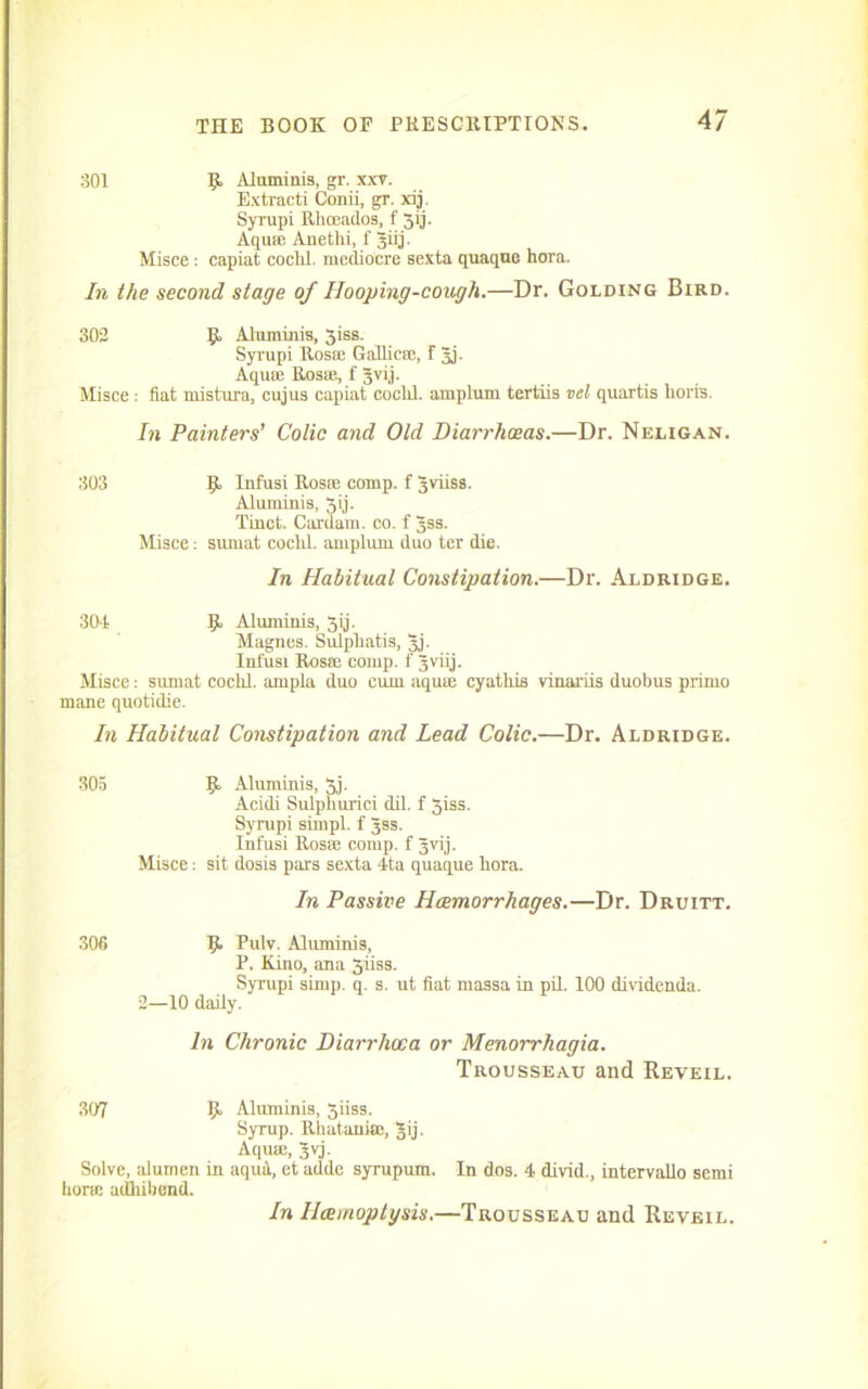 301 R Aluminis, gr. xxv. Extracti Conii, gr. xij. Syrupi Rlioeadoa, f 5ij. Aquie Anetlii, f Jiij. Misce: capiat cochl. mediocre sexta quaque hora. In the second stage of Hooping-cough.—Dr. Golding Bird. 302 R Aluminis, 3iss. Syrupi Rosse Gallicm, f gj. Aquie Rosa'., f gvi.j. Misce .- fiat mistura, cujus capiat coclil. amplum tertiis vel quartis horis. In Painters’ Colic and Old Diarrhoeas.—Dr. Neligan. 303 R Infusi Rosa; comp, f gviiss. Aluminis, Jij- Tinct. Cardani. co. f gss. Misce; sumat coclil. amplum duo ter die. In Habitual Constipation.—Dr. Aldridge. 304 R Aluminis, 3ij. Magnes. Sulpliatis, gj. Infusi Rosie comp, f gviij. Misce: sumat coclil. ampla duo cum aquae cyathis vinariis duobus prime mane quotidie. In Habitual Constipation and Lead Colic.—Dr. Aldridge. 305 R Aluminis, 3j. Acidi Sulpliurici dil. f 3iss. Syrupi simpl. f gss. Infusi Rosae comp, f gvij. Misce: sit dosis pars sexta 4ta quaque hora. In Passive Haemorrhages.—Dr. Druitt. 306 R Pulv. Aluminis, P. Kino, ana 5iiss. Syrupi simp. q. s. ut fiat massa in pil. 100 dividends. 2—10 daily. In Chronic Diarrhoea or Menorrhagia. Trousseau and Reveil. 307 R Aluminis, 3iiss. Syrup. Rhatanise, gij. Aquae, gvj. Solve, alumen in aqui, ct adde syrupum. In dos. 4 divid., intervallo semi horw adhibend. In Hxmoptysis.—Trousseau and Reveil.