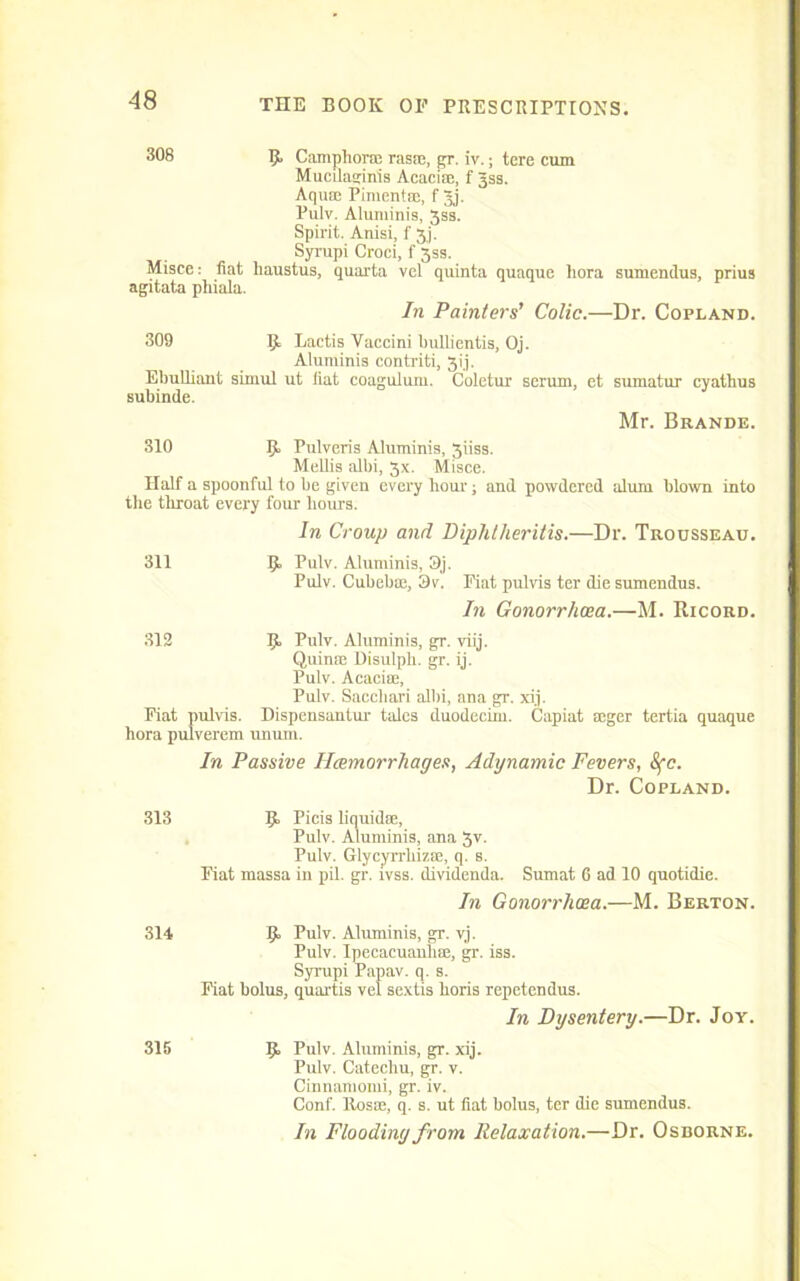 308 R Camphorm rasic, gr. iv.; tere cum Mucilaginis Acacise, f Jss. Aquae Pimentm, f 3j. Pulv. Aluminis, 3ss. Spirit. Anisi, f 3j. Syrupi Croci, f 3ss. Misce: fiat haustus, quai'ta vel quinta quaque hora sumendus, prius agitata phiala. In Painters’ Colic.—Dr. Copland. 309 R Lactis Vaccini Ijullientis, Oj. Aluminis contriti, 3ij. Ebulliant simul ut fiat coagulum. Coletur serum, et sumatur cyathus subinde. Mr. Brande. 310 R Pulveris Aluminis, 3iiss. Mellis albi, 3x. Misce. Half a spoonful to be given every hour; and powdered alum blown into the throat every four hours. In Croup and Diphtheritis.—Dr. Trousseau. 311 9, Pulv. Aluminis, 3j. Pulv. Cubebrn, 3v. Fiat pulvis ter die sumendus. In Gonorrhoea.—M. Ricord. 312 R Pulv. Aluminis, gr. viij. Quinm Disulph. gr. ij. Pulv. Acacite, Pulv. Sacchari albi, ana gr. xi.j. Fiat pulvis. Dispensantur tales duodecim. Capiat soger tertia quaque hora pulverem unum. In Passive Haemorrhages, Adynamic Fevers, Sfc. Dr. Copland. 313 Picis liquidm, Pulv. Aluminis, ana 3v. Pulv. Glycyrrhizre, q. s. Fiat massa in pil. gr. ivss. dividenda. Sumat 6 ad 10 quotidie. In Gonorrhoea.—M. Berton. 314 R Pulv. Aluminis, gr. vj. Pulv. Ipecacuanha, gr. iss. Syrupi Papav. q. s. Fiat bolus, quartis vel sextis horis repetendus. In Dysentery.—Dr. Jor. 315 R Pulv. Aluminis, gr. xij. Pulv. Catechu, gr. v. Cinnamomi, gr. iv. Conf. Rosse, q. s. ut fiat bolus, ter die sumendus. In Flooding from Relaxation.—Dr. Osborne.