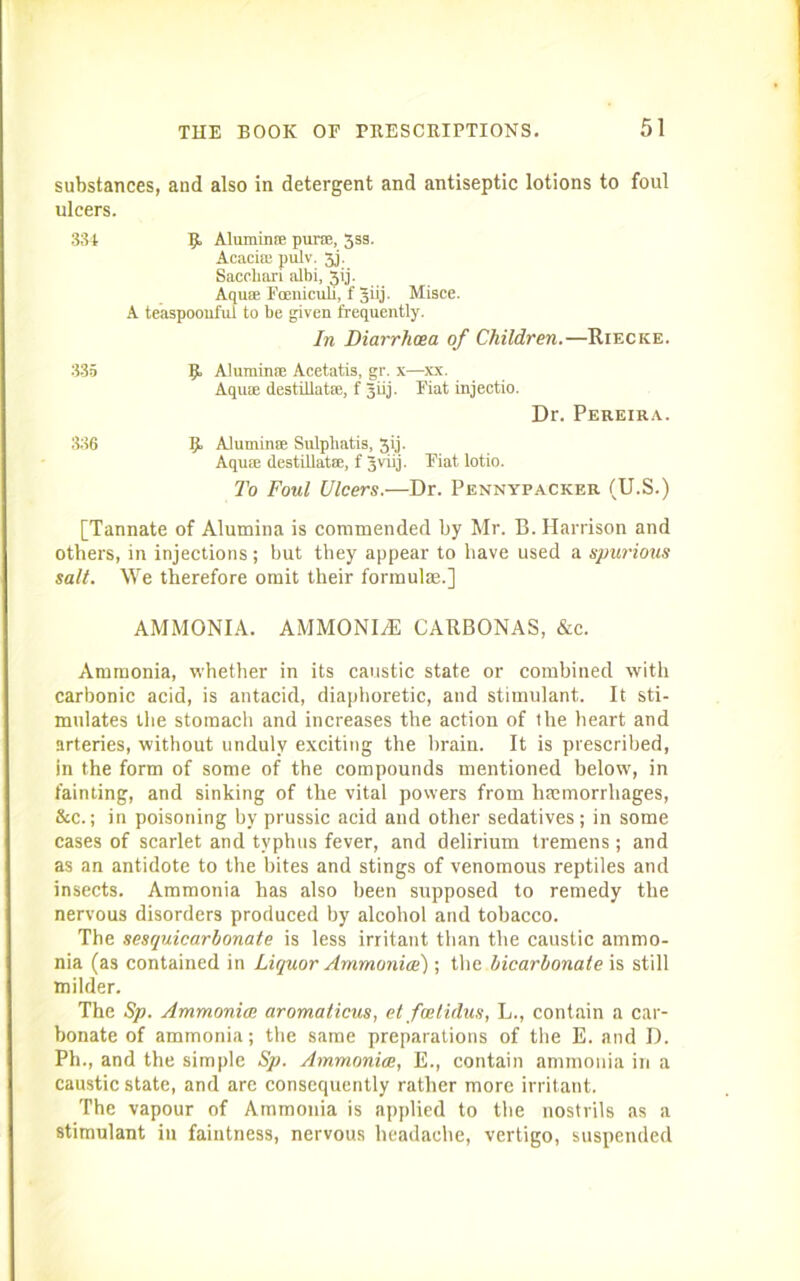 substances, and also in detergent and antiseptic lotions to foul ulcers. 334 R Alumin® purse, 3ss. Acacia; pulv. 3j. Sacchari albi, Jij. Aquse Foeniculi, f giij. Misce. A teaspoonful to be given frequently. In Diarrhoea of Children.—Riecke. 335 R Aluminse Acetatis, gr. x—xx. Aquse destillatse, f giij. Fiat injeetio. Dr. Pereira. 336 R Aluminse Sulphatis, 3ij. Aquse destillatse, f jvirj. Plat lotio. To Foul Ulcers.—Dr. Pennypacker (U.S.) [Tannate of Alumina is commended by Mr. B. Harrison and others, in injections; but they appear to have used a spurious salt. We therefore omit their formula;.] AMMONIA. AMMONIA CARBONAS, &c. Ammonia, whether in its caustic state or combined with carbonic acid, is antacid, diaphoretic, and stimulant. It sti- mulates the stomach and increases the action of the heart and arteries, without unduly exciting the brain. It is prescribed, in the form of some of the compounds mentioned below, in fainting, and sinking of the vital powers from haemorrhages, &c.; in poisoning by prussic acid and other sedatives; in some cases of scarlet and typhus fever, and delirium tremens; and as an antidote to the bites and stings of venomous reptiles and insects. Ammonia has also been supposed to remedy the nervous disorders produced by alcohol and tobacco. The sesquicarbonate is less irritant than the caustic ammo- nia (as contained in Liquor Ammonice); the bicarbonate is still milder. The Sp. Ammonite aromalicus, etfoetidus, L., contain a car- bonate of ammonia; the same preparations of the E. and D. Ph., and the simple Sp. Ammonice, E., contain ammonia in a caustic state, and are consequently rather more irritant. The vapour of Ammonia is applied to the nostrils as a stimulant in faintness, nervous headache, vertigo, suspended
