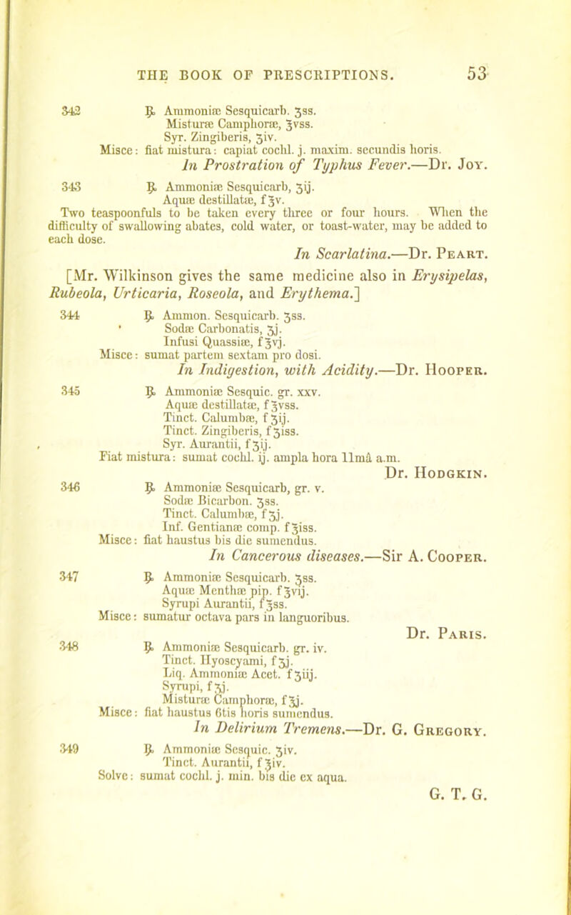 342 5 Ammonia; Sesquicarb. 3ss. Mistur® Camphor®, Jvss. Syr. Zingiberis, 5iv. Misce: fiat mistura: capiat cochl. j. maxim, secundis lioris. In Prostration of Typhus Fever.—Dr. Joy. 343 9 Ammoni® Sesquicarb, 3ij. Aqu® destillat®, f Jv. Two teaspoonfuls to be taken every three or four’ hours. When the difficulty of swallowing abates, cold water, or toast-water, may be added to each dose. In Scarlatina.—Dr. Peart. [Mr. Wilkinson gives the same medicine also in Erysipelas, Rubeola, Urticaria, Roseola, and Erythema.'] 344 345 346 9 Ammon. Sesquicarb. 3ss. • Sod® Carbonatis, 3j. Infusi Quassia;, f Jvj. Misce: sumat partem sextam pro dosi. In Indigestion, with Acidity.—Dr. Hooper. Ammonia; Sesquie. gr. xxv. Aqua; destillat®, f Jvss. Tinct. Calumb®, f 3ij. Tinct. Zingiberis, f 3iss. Syr. Aurantii, f 3 ij. Fiat mistura: sumat cochl. ij. ampla hora llmd a.m. Dr. Hodgkin. 9 Ammonia; Sesquicarb, gr. v. Soda; Bicarbon. 3ss. Tinct. Calumb®, f 3j. Inf. Gentian® comp, f Jiss. Misce: fiat haustus bis die suinendus. In Cancerous diseases.—Sir A. Cooper. 347 343 349 9 Ammonia; Sesquicarb. 3SS. Aqu® Menth® pip. f J-wij. Syrupi Aurantii, fjss. Misce: sumatur octava pars in languoribus. Dr. Paris. 9 Ammonia: Sesquicarb. gr. iv. Tinct. Hyoscyami, f3j. Liq. Ammonia; Acet. f 3iij. Syrupi, f xj. Mistur® bamphor®, fjj. Misce: fiat haustus 6tis horis sumendus. In Delirium Tremens.—Dr. G. Gregory. 9 Ammoni® Scsquic. 3iv. Tinct. Aurantii, f Jiv. Solve: sumat cochl. j. min. bis die ex aqua. G. T. G.