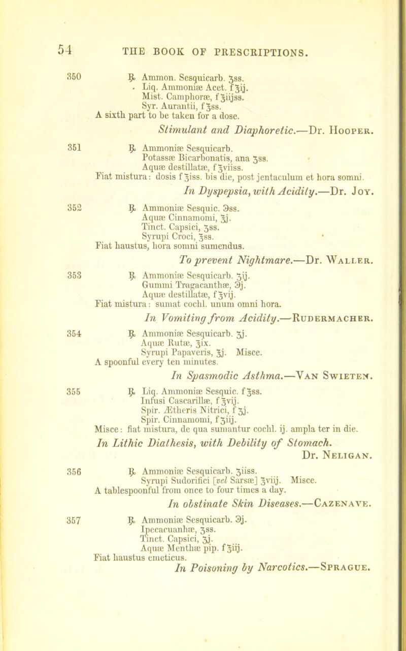 350 R Ammon. Sesquicarb. 3ss. . Liq. Ammoniae Acet. f gij. Mist. Camphorae, fgiijss. Syr. Aurantii, fgss. A sixth part to be taken for a dose. Stimulant and Diaphoretic.—Dr. Hooper. 351 R Ammoniae Sesquicarb. Potass® Bicarbonatis, ana 3ss. Aquae destillatse, fgviiss. Fiat mistura; dosis fgiss. bis die, post jentaculum et hora somni. Di Dyspepsia, with Acidity.—Dr. Joy. 352 R Ammoniae Sesquie. 3ss. Aquae Cinnamomi, gj. Tinct. Capsici, 3ss. Syrupi Croci, gss. Fiat haustus, hora somni sumendus. To prevent Nightmare.—Dr. Waller. 353 R Ammoniae Sesquicarb. 3ij. Gummi Traeacanthae, 3j. Aquae destillatae, f gvij. Fiat mistura : sunnit coclil. uuum omni hora. In Vomiting from Acidity.—Rudermacher. 3B4 R Ammoniae Sesquicarb. 5j. Aquae Rutae, gix. Syrupi Papaveris, gj. Misce. A spoonful every ten minutes. In Spasmodic Asthma.—Van Swieten. 355 R Liq. Ammoniae Sesquie. fgss. Lnfusi Cascarillae, fgvij. Spir. fEtheris Nitrici, f 3j. Spir. Cinnamomi, f 3iij. Misce: fiat mistura, de qua sumantur cochl. ij. ampla ter in die. In Lithic Diathesis, with Debility of Stomach. Dr. Neligan. 356 R Ammoniae Sesquicarb. 3iiss. Syrupi Sudorifici [vel Sarsae] gviij. Misce. A tablespoonful from once to four times a day. In obstinate Skin Diseases.—Cazenave. 357 R Ammoniae Sesquicarb. 3j. Ipecacuanhae, 3ss. Tinct. Capsici, 3j. Aquae Mentliae pip. fgiij. Fiat haustus emeticus. In Poisoning by Narcotics.—Sprague.