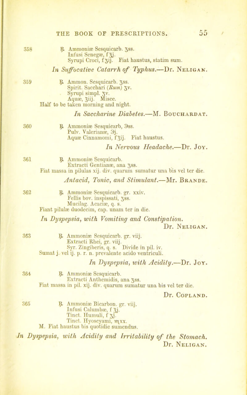 358 U Ammonise Sesquicarb. 3ss. Infusi Senegse, f Jj. Syrupi Croci, f 3ij. Fiat haustus, statim sum. In Suffocative Catarrh of Typhus.—Dr. Neligan. 359 p Ammon. Sesquicarb. 3ss. Spirit. Saccbari (Runt) 3v. Syrupi simpl. Vf. Aquse, Jiij. Misce. Half to be taken morning and night. In Saccharine Diabetes.—M. Bouchardat. 360 p. Ammonite Sesquicarb, 3ss. Pulv. Valerianae, 3j. Aquae Cinnamomi, f 3ij. Fiat baustus. In Nervous Headache.—Dr. Joy. 361 p Ammonise Sesquicarb. Extracti Gentianse, ana 3ss. Fiat massa in pilulas xij. div. quorum sumatur una bis vel ter die. Antacid, Tonic, and Stimulant.—Mr. Brande. 362 p Ammonite Sesquicarb. gr. xxiv. Fellis bov. inspissati, 3ss. Mucilag. Acaci®, q. s. Fiant pilulae duodecim, cap. unam ter in die. In Dyspepsia, with Vomiting and Constipation. Dr. Neligan. 363 p Ammonise Sesquicarb. gr. viij. Extracti Rbei, gr. viij. Syr. Zingiberis, q. s. Divide in pil. iv. Surnat j. vel ij. p. r. n. prevsdente acido ventriculi. In Dyspepsia, with Acidity.—Dr. Joy. 364 p Ammonite Sesquicarb. Extracti Anthemidis, ana 3ss. Fiat massa in pil. xij. div. quorum sumatur una bis vel ter die. Dr. Copland. 365 p Ammonise Bicarbon, gr. viij. Infusi Calumbte, f 3j. Tinct. Hurnuli, f 3j. Tinct. Ilyoscyami, rqxx. M. Fiat haustus bis quotidie sumendus. In Dyspepsia, with Acidity and Irritability of the Stomach. Dr. Neligan.
