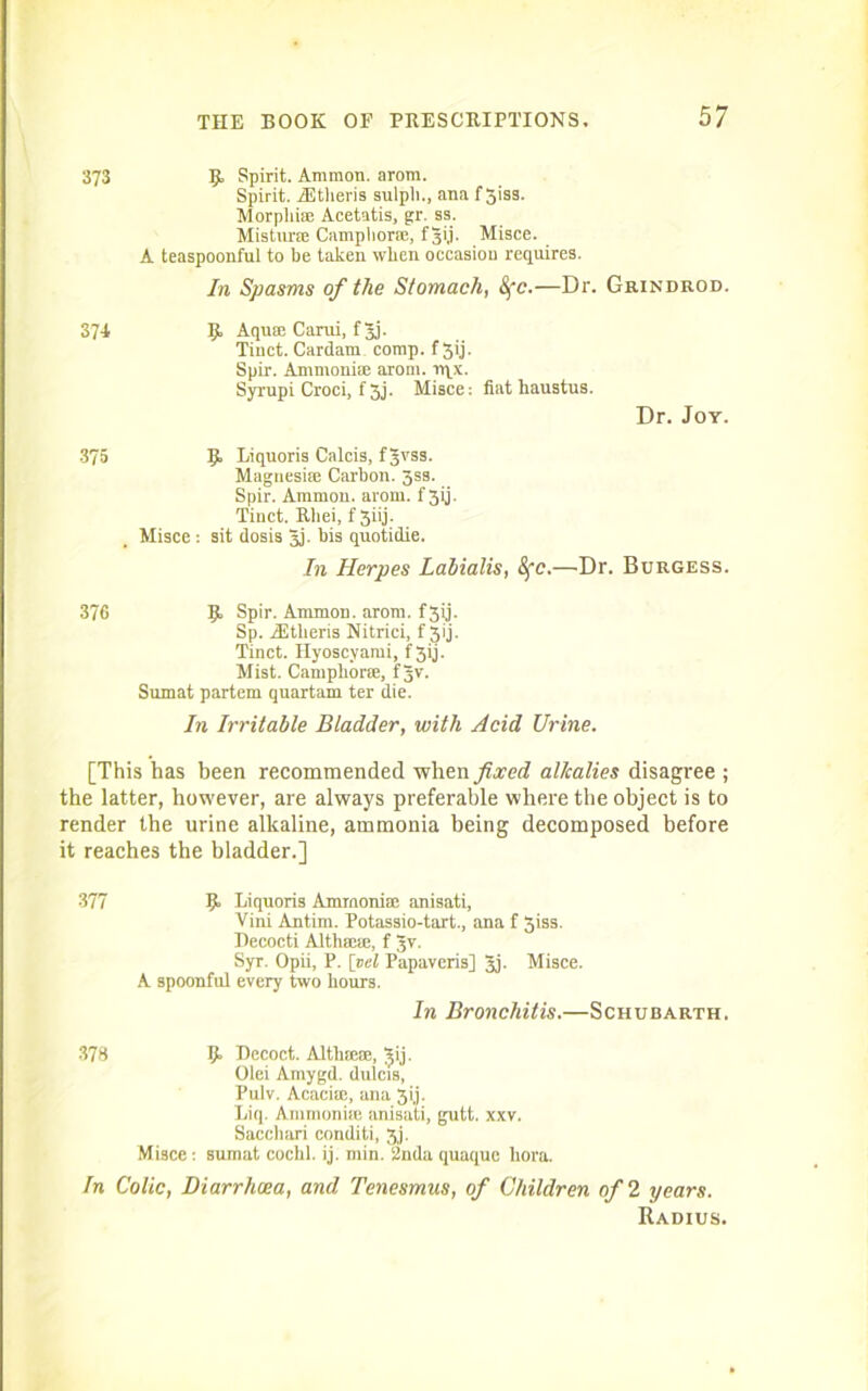 373 p, Spirit. Ammon, arom. Spirit. TEtheris sulpli., ana f 3iss. Morpliise Acetatis, gr. ss. Mistime Camphoric, fgi,i. Misce. A teaspoonful to be taken wben occasion requires. In Spasms of the Stomach, &fc.—Dr. Grindrod. 374 If. Aqua: Carui, fgj. Tinct. Cardam comp, f 3ij. Spir. Ammonia; arom. iv^x. Syrupi Croci, f 3j- Misce: fiat haustus. Dr. Joy. 375 IJt Liquoris Calcis, fgvss. Magnesise Carbon, jss. Spir. Ammon, arom. f 3ij. Tinct. Rliei, f Jiij. Misce : sit dosis gj. bis quotidie. In Herpes Labialis, 8fc.—Dr. Burgess. 376 5» Spir. Ammon, arom. f3ij. Sp. iEtheris Nitrici, f Jij. Tinct. Hyoscyami, f 5ij. Mist. Camphors, fgv. Sumat partem quartam ter die. In Irritable Bladder, with Acid Urine. [This has been recommended when./i,mJ alkalies disagree ; the latter, however, are always preferable where the object is to render the urine alkaline, ammonia being decomposed before it reaches the bladder.] 377 Ijt Liquoris Ammonia; anisati, Vini Antlrn. Potassio-tart., ana f 3iss. Decocti Altlimie, f gv. Syr. Opii, P. [vel Papaveris] gj. Misce. A spoonful every two hours. In Bronchitis.—Schubarth. 378 ij» Decoct. AltkiesE, gij. Olei Amygd. dulcis, Pulv. Acacisc, ana 5i,j. Liq. Ammonise anisati, gutt. xxv. Sacchari conditi, 3,). Misce : sumat cochl. ij. min. 2nda quaque bora. In Colic, Diarrhoea, and Tenesmus, of Children of 2 years. Radius.