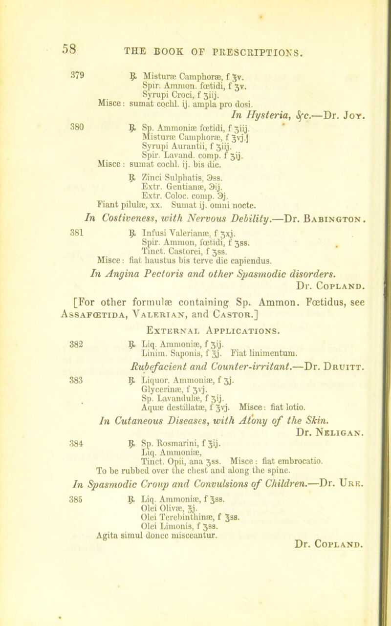 379 R Mistur® Camphor®, f Jv. Spir. Amnion, fcetidi, f 3v. Syrupi Croci, f 3iij. Misce: sumat cochl. ij. ampla pro dosi. In Hysteria, Sfc.—Dr. Joy. 380 R Sp. Amrnoni® foetidi, f 3iij. Misturm Camphor®, f 3\j.j Syrupi Aurantii, f 3111. Spir. Lavand. comp, f 3ij. Misce : sumat cochl. ij. bis die. R Zinci Sulphatis, 3ss. Extr. Gentian*, 3ij. Extr. Coloc. comp. 3j. Fiant pilulie, xx. Sumat ij. ornni nocte. In Costiveness, with Nervous Debility.—Dr. Babington. 381 R Infusi Valerian®, f 3xj. Spir. Ammon, l'oetidi, f 3ss. Tinct. Castorei, f 3ss. Misce: fiat haustus bis terve die capiendus. In Angina Pectoris and other Spasmodic disorders. Dr. Copland. [For other formulas containing Sp. Ammon. Fcetidus, see Assafcetida, Valerian, and Castor.] External Applications. 382 R Liq. Ammonise, f 3ij. Linim. Saponis, f Jj. Fiat linimentum. Rubefacient and Counter-irritant.—Dr. Druitt. 383 R Liquor. Ammoniie, f 3j. Glycerin*, f 3vj. Sp. Lavandulse, f Xij. Aqu* destillat*, f Jvj. Misce: fiat lotio. In Cutaneous Diseases, with Atony of the Skin. Dr. Neligan. 384 R Sp. Rosmarini, f Jij. Liq. Amrnoni*, Tinct. Opii, ana 3ss. Misce: fiat embrocatio. To be rubbed over the chest and along the spine. In Spasmodic Croup and Convulsions of Children.—Dr. Ure. 385 R Liq. Amrnoni®, f Jss. Olei Oliv®, 5,]. Olei Terebinthin®, f 3ss. Olei Limonis, f 3ss. Agita simul donee misceantur. Dr. Copland.