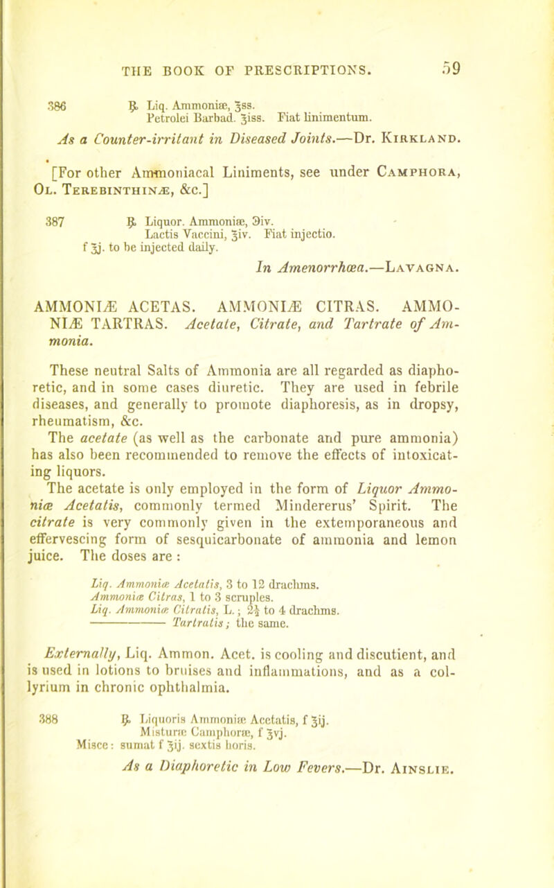 386 Liq. Ammonite, Jss. Petrolei Barbad. Jiss. Fiat lini mentum. As a Counter-irritant in Diseased Joints.—Dr. Kirkland. [For other Ammoniacal Liniments, see tinder Camphora, Ol. Terebinthin^e, &c.] 387 9 Eiquor. Ammonite, 3iv. Lactis Vaccini, Jiv. Fiat injectio. f 3j. to be injected daily. In Amenorrhoea.—Lavagna. AMMONITE ACETAS. AMMONITE CITRAS. AMMO- NITE TARTRAS. Acetate, Citrate, and Tartrate of Am- monia. These neutral Salts of Ammonia are all regarded as diapho- retic, and in some eases diuretic. They are used in febrile diseases, and generally to promote diaphoresis, as in dropsy, rheumatism, &c. The acetate (as well as the carbonate and pure ammonia) has also been recommended to remove the effects of intoxicat- ing liquors. The acetate is only employed in the form of Liquor Ammo- nice Acetatis, commonly termed Mindererus’ Spirit. The citrate is very commonly given in the extemporaneous and effervescing form of sesquicarbonate of ammonia and lemon juice. The doses are : Liq. Ammonia: Acetatis, 3 to 12 drachms. Ammonia Cilras, 1 to 3 scruples. Liq. Ammonia, Citratis, L.; 21 to 4 drachms. Tartrutis; the same. Externally, Liq. Ammon. Acet. is cooling and discutient, and is used in lotions to bruises and inflammations, and as a col- lyrium in chronic ophthalmia. 388 9 Biquoris Ammonue Acetatis, f Jij. Mistunc Camphoric, f gvj. Misce: so mat f ^ij. sextis horis. As a Diaphoretic in Low Fevers.—Dr. Ainslie.