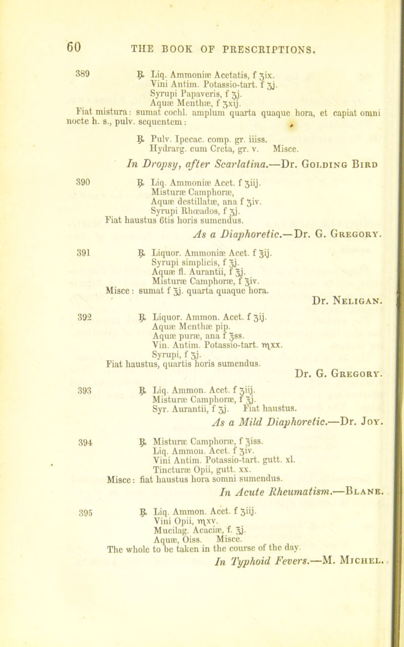 389 K Liq. Ammonia; Acetatis, f 3ix. Vini Antim. Potassio-tart. f 3j. Syrupi Papaveris, f Aqu* Mentha;, f 3xvj. Fiat mistuia: sumat cochl. amplum quanta quaque hora, et capiat omni nocte h. s., pulv. sequentem: t 9 Pulv. Ipecac, corap. gr. iiiss. Hydrarg. cum Creta, gr. v. Misce. In Dropsy, after Scarlatina.—Dr. Golding Bird 390 9 Liq- Ammoni® Acet. f 3iij. Mistur® Camphor®, Aqu® destillat®, ana f 3iv. Syrupi Rhceados, f 3j. Fiat haustus 6tis horis sumendus. As a Diaphoretic.—Dr. G. Gregory. 391 9 Liquor. Ammonia; Acet. f Jij. Syrupi simplicis, f 3j- Aqua; fl. Aurantii, f jj. Mistur® Camphor®, f 3iv. Misce : sumat f Jj. quarta quaque hora. Dr. Neligan. 392 9 Liquor. Ammon. Acet. f 3ij. Aqua; Mentha; pip. Aqu® purse, ana t ^ss. Vin. Antim. Potassio-tart. rqxx. Syrupi, f 5j. Fiat haustus, quartis horis sumendus. Dr. G. Gregory. 393 9 Liq. Ammon. Acet. f 3iij. Mistura; Camphor®, f 3h Syr. Aurantii, f 3j. Fiat haustus. As a Mild Diaphoretic.—Dr. Joy. 394 9 Misturse Camphor®, f 3iss. Liq. Ammon. Acet. f 5iv. Vini Antim. Potassio-tart. gutt. xl. Tinctune Opii, gutt. xx. Misce; fiat haustus hora somni sumendus. In Acute Rheumatism.—Blane. 395 9 Liq. Ammon. Acet. f 3iij. Vini Opii, rqxv. Mucilag. Acacia;, f. 3j. Aqua;, Oiss. Misce. The whole to be taken in the course of the day. In Typhoid Fevers.—M. Michel.