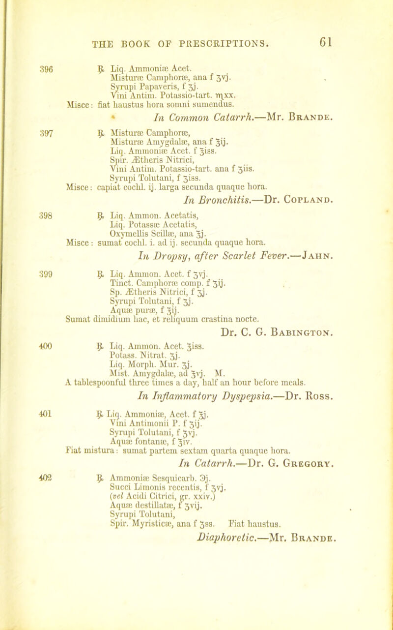 396 R, Liq. AmmonitE Acet. Mistime Camphorae, ana f 3vj. Syrupi Papaveris, f 3j. vini Antini. Potassio-tart. e\xx. Misce: fiat liaustus bora somni sumendus. In Common Catarrh.—Mr. Brande. 397 R Mistime Campliorte, Mistime Amygdalae, ana f gij. Liq. Ammonite Acet. f giss. Spir. iEtheris Nitrici, Vini Antim. Potassio-tart. ana f 3iis. Syrupi Tolutani, f 3iss. Misce: capiat coclil. ij. larga secunda quaqne liora. In Bronchitis.—Dr. Copland. 398 R Liq. Ammon. Acetatis, Liq. Potass® Acetatis, Oxymellis Scill®, ana gj. Misce : snrnat cocld. i. ad ij. secunda quaque Lora. In Dropsy, after Scarlet Fever.—Jahn. 399 R Liq. Amnion. Acet. f Jvj. Tinct. Camphorae comp, f 3ij. Sp. iEtheris Nitrici, f 3j. Syrupi Tolutani, f 3j. Aquae purae, f gij. Sumat dimidium hac, et rehquum crastina nocte. Dr. C. G. Babington. 400 Liq. Ammon. Acet. giss. Potass. Nitrat. Jj. Liq. Morpli. Mur. 3j. Mist. Amygdalae, ad gvj. M. A tablespoonful three times a day, half an hour before meals. In Inflammatory Dyspepsia.—Dr. Ross. 401 R Liq. Ammonite, Acet. f gj. Vmi Antimonii P. f Jij. Syrupi Tolutani, f 3vj. Aquae fontan®, f giv. Fiat mistura: sumat partem sextam quarta quaque hora. In Catarrh.—Dr. G. Gregory. 402 R Ammoniac Sesquicarb. 3j. Succi Limonis rcccntis, 1 3vj. {vet Acidi Citrici, gr. xxiv.) Aqute destillat®, t 3vij. Syrupi Tolutani, Spir. Myristicte, ana f 33s. Piat liaustus. Diaphoretic.—Mr. Brande.