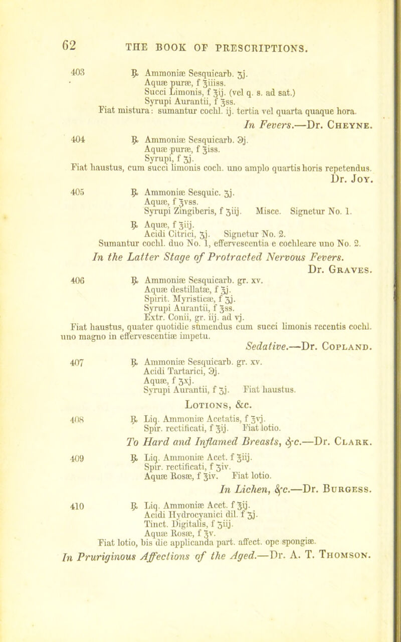 403 B Ammoniae Sesquicarb. 3j. Aquae purse, fjiiiss. Succi Limonis, f Jij. (vel q. a. ad sat.) Syrupi Aurantii, f Jss. Fiat mistura: sumantur cochl. ij. tertia vel quarta quaque liora. In Fevers.—Dr. Cheyne. 404 B Anunoniae Sesquicarl). 3j. Aquae purse, f Jiss. Syrupi, f 3j. Fiat haustus, cum succi limonis cocli. uno amplo quartishoris repetendus. Dr. Joy. 405 B Ammonia; Sesquic. 3j. Aquae, f Jvss. Syrupi Zmgiberis, f 3iij. Misce. Signetur No. 1. B Aquae, f Jiij. Acidi Citrici, 3). Signetur No. 2. Sumantur cochl. duo No. 1, effervescentia e cochleare uno No. 2. In the Latter Stage of Protracted Nervous Fevers. Dr. Graves. 406 B Ammoniac Sesquicarb. gr. xv. Aquae destillatae, f Jj. Spirit. Myristicae, f 5j. Syi'upi Aurantii, f Jss. Extr. Conii, gr. iij. ad vj. Fiat haustus, quater quotidie stunendus cum succi limonis recentis cochl. uno magno in effervescentiae impetu. Sedative.—Dr. Copland. 407 B Ammoniac Sesquicarb. gr. xv. Acidi Tartarici, 3j. Aquae, f 3xj. Syrupi Aurantii, f 3,j. Fiat haustus. Lotions, &c. 403 B Eiq. Ammoniae Acetatis, f 3vj. Spir. rectificati, f 50. Fiat lotio. To Hard and Inflamed Breasts, fyc.—Dr. Clark. 409 B Ei<J- Ammoniae Acet. f Jiij. Spir. rectificati, f 3iv. Aquae Rosae, f 3iv. Fiat lotio. In Lichen, &fc.—Dr. Burgess. 410 B Liq. Ammoniae Acet. f 3>j- Acidi Hydrocyanici dil. f 3j. Tinct. Higitahs, f 5iij. Aquae Rosae, f §v. Fiat lotio, bis die applicanda part, aifect. ope spongise. In Pruriginous Affections of the Aged.—Dr. A. T. Thomson.