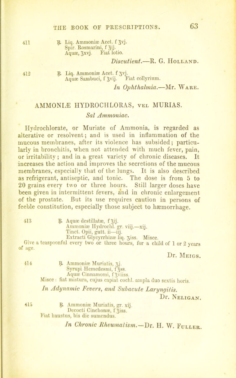 411 B Liq.Amm0niseAcet.f3vj. Spir. Rosmarini, f Jij. Aquse, 3xvj. Fiat lotio. Discutient.—R. G. Holland. 412 B Eiq- Ammonise Acet. f 3vj. Aquse Sambuci, f Jvij. Fiat collyrium. In Ophthalmia.—Mr. Ware. AMMONLE HYDROCHLORAS, vel MURIAS. Sal Ammoniac. Hydrochlorate, or Muriate of Ammonia, is regarded as alterative or resolvent; and is used in inflammation of the mucous membranes, after its violence has subsided; particu- larly in bronchitis, when not attended with much fever, pain, or irritability; and in a great variety of chronic diseases. It increases the action and improves the secretions of the mucous membranes, especially that of the lungs. It is also described as refrigerant, antiseptic, and tonic. The dose is from 5 to 20 grains every two or three hours. Still larger doses have been given in intermittent fevers, and in chronic enlargement of the prostate. But its use requires caution in persons of feeble constitution, especially those subject to haemorrhage. 413 B Aquae destillatse, f^ij. Ammonise Hydrocm. gr. viij.—xij. Tinct. Opii, gutt. ii—iij. Extracti Glycyrrliizas iiq. 3iss. Misce. Give a teaspoonfnl every two or three hours, for a child of 1 or 2 years of age. Dr. Meigs. 414 B Ammonite Muriatis, 3j. Syrupi Hemedesini, fjss. Aqute Cinnamomi, f Jviiss. Misce : fiat mistura, cujus capiat coclil. ainpla duo sextis horis. In Adynamic Fevers, and Subacute Laryngitis. Dr. Neligan. 415 B Ammonise Muriatis, gr. xij. Decocti Cinchonas, f Jisa. Fiat lmustus, bis die sumendus. In Chronic Rheumatism.—Dr. H. W. Fuller.