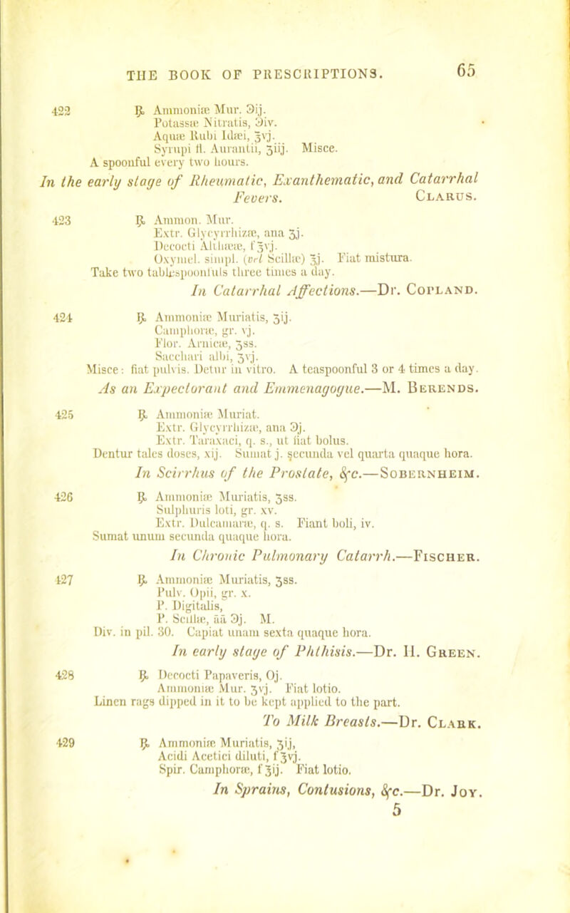422 Ijt Ammonite Mur. 3ij. Potass® Nitratis, 3iv. Aqua; Ruin Idtei, Jvj. Syi-upi 11. Aurantii, jjiij. Misce. A spoonful every two hours. In the early stage of Rheumatic, Ex a n thematic, and Catarrhal Fevers. Clarus. 423 R Ammon. Mur. Extr. Glycyrrhizte, ana 3j. Beeocti Aliliicte, fgvj. Oxymel. siuipl. (i:A Scilltc) 3j. Fiat mistura. Take two tablespoonfuls tliree times a clay. In Catarrhal Affections.—Dr. Copland. 424 R. Ammonite Muriatis, Jij- Camphoric, gr. vj. Flor. Arnicte, 3ss. Saccliari albi, 3vj. Misce: fiat pulvis. Detur in vitro. A teaspoonful 3 or 4 times a clay. As an Expectorant and Emmenagogue.—M. Berends. 425 Ijt Ammonite Muriat. Extr. Glycyrrhizm, ana 9j. Extr. Taraxaci, q. s., ut fiat bolus. Bentur tales doses, xij. Sumat j. secunda vel quarta quaque bora. In Scirrhus of the Prostate, 8fc.—Sobernheim. 426 Ammonite Muriatis, Jss. Sulpkuris loti, gr. xv. Extr. Dulcamara;, q. s. Fiant bob, iv. Sumat unum seeunda quaque flora. In Chronic Pulmonary Catarrh.—Fischer. 427 Ammonite Muriatis, 3ss. Pulv. Opii, gr. x. P. Digitabs, P. Scillte, aa 3j. M. Div. in pil. 30. Capiat unam sexta quaque bora. In early stage of Phthisis.—Dr. H. Green. 429 Ijt Becocti Papaveris, Oj. Ammonite Mur. 3yj. Fiat lotio. Linen rags dipped in it to be kept applied to the part. To Milk Breasts.—Dr. Clark. 429 Jjt Ammonia; Muriatis, 31'j, Acidi Acetici diluti, f Jvj. Spir. Camphor®, f 3ij. Fiat lotio. In Sprains, Contusions, 8fc.—Dr. Joy. 5