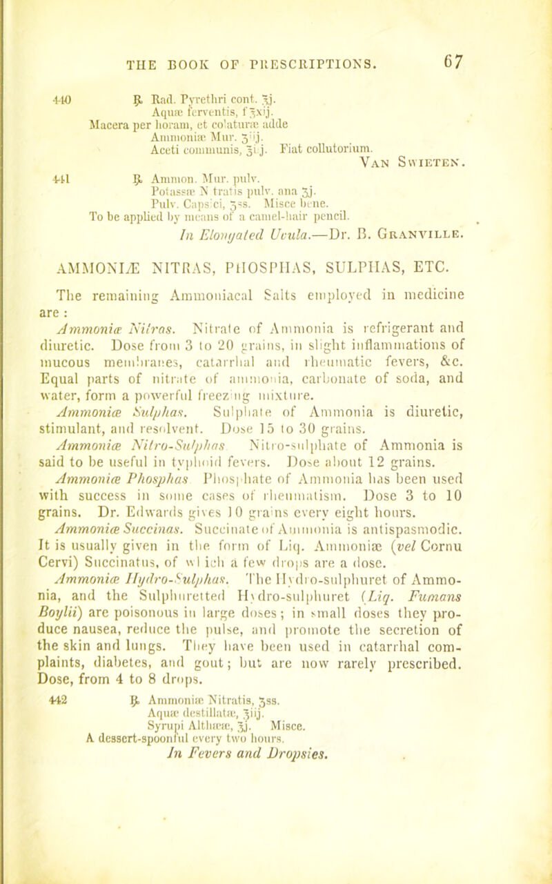 •110 441 9. Rad. Pyrethri cont. 3j. Aqua; ferventis, f Jxij. Macera per lioram, et colaturm adde Ammonia; Mur. 5;>j- Aceti communis, gi j. Fiat collutorium. Van Svyieten. 9. Ammon. Mur. pulv. Potassa; N tratis pulv. ana 3j- Pulv. Caps'ci, 3ss. Misce bene. To be applied by means of a camel-hair pencil. In Elongated, Uvula.—Dr. B. Granville. AMMONLE NITRAS, PHOSPHAS, SULPHAS, ETC. The remaining Ammoniacal Salts employed in medicine are : Ammonia Nitras. Nitrate of Ammonia is refrigerant and diuretic. Dose from 3 to 20 grains, in slight inflammations of mucous membranes, catarrhal and rheumatic fevers, &c. Equal parts of nitrate of ammonia, carbonate of soda, and water, form a powerful freezing mixture. Ammonias Sulphas. Sulphate of Ammonia is diuretic, stimulant, and resolvent. Dose 15 lo 30 grains. Ammonias Nitro-Sutplias Nitro-sulphate of Ammonia is said to be useful in typhoid fevers. Dose about 12 grains. Ammonia Phosphas Phosphate of Ammonia has been used with success in some cases of rheumatism. Dose 3 to 10 grains. Dr. Edwards gives 10 grains every eight hours. Ammonia Succinas. Succinate of Ammonia is antispasmodic. It is usually given in the form of Liq. Ammonite (vel Cornu Cervi) Snccinatus, of wl iuh a few drops are a dose. Ammonia Hydro-Sulphas. The Ilvdi o-sulphuret of Ammo- nia, and the Sulphuretted H\dro-sulphuret {Liq. Fumans Boylii) are poisonous in large doses; in small doses they pro- duce nausea, reduce the pulse, and promote the secretion of the skin and lungs. They have been used in catarrhal com- plaints, diabetes, and gout; but are now rarely prescribed. Dose, from 4 to 8 drops. 442 9 Ammonia; Nitratis, 3ss. Aqua; destillatic, giij. Syrupi Altliicic, Jj. Misce. A dcsscrt-spooniul every two hours. In Fevers and Dropsies.