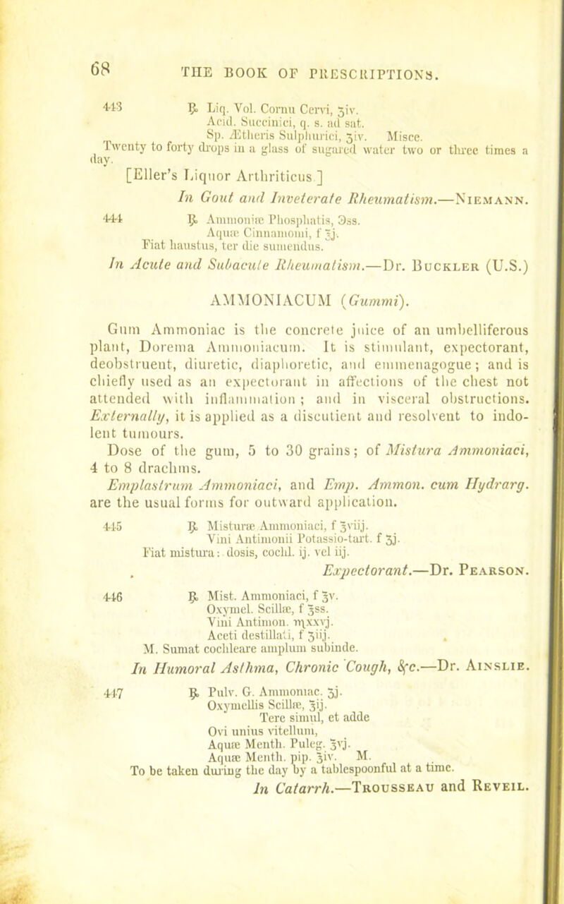 443 9 Liq. Vol. Cornu Cervi, 31V. Acid. Succinici, q. s. ad sat. Sp. iEtlieris Sulpliurici, 31V. Misce. Twenty to forty drops in a glass of sugared water two or tlwee times a day. [Eller’s Liquor Artliriticus] In Gout and Inveterate Rheumatism.—Niemann. ■144 9 Ammonia! Pliospliatis, 3ss. Aquas Cinnamomi, f Jj. Fiat liaustus, ter die sumendus. In Acute and Subacute Rheumatism.—Dr. Buckler (U.S.) AMMONIACUM (Gummi). Gum Ammoniac is the concrete juice of an umbelliferous plant, Dorema Ammoniacutn. It is stimulant, expectorant, deobstrueut, diuretic, diaphoretic, and emmenagogue; and is chiefly used as an expectorant in affections of the chest not attended with inflammation; and in visceral obstructions. Externally, it is applied as a discutient and resolvent to indo- lent tumours. Dose of the gum, 5 to 30 grains; of Mistura Ammoniaci, 4 to 8 drachms. Emplastrurn Ammoniaci, and Emp. Ammon, cum Hydrarg. are the usual forms for outward application. 445 9 Misturre Ammoniaci, f 3viij. Vini Antimonii Potassio-tart. f 3j. Fiat mistura: dosis, coclil. ij. vet iij. . Expectorant.—Dr. Pearson. 446 R Mist. Ammoniaci, f 3V. Oxymel. Scillaj, f 3SS. Vini Antimon. lqxxvj. Aceti destillati, f 3ii,j. M. Sumat cochleare amplum subinde. In Humoral Asthma, Chronic Cough, 1Sfc.—Dr. Ainslie. 447 9 Pulv. G. Ammoniac. 53. Oxymellis Scillie, 3ij. Tere simul, et adde Ovi unius vitellum, Aquie Mentli. Puleg. 3VJ. Aquae Mentli. pip. 3‘V. M. To be taken during the day by a tablespoonful at a tunc. In Catarrh.—Trousseau and Reveil.