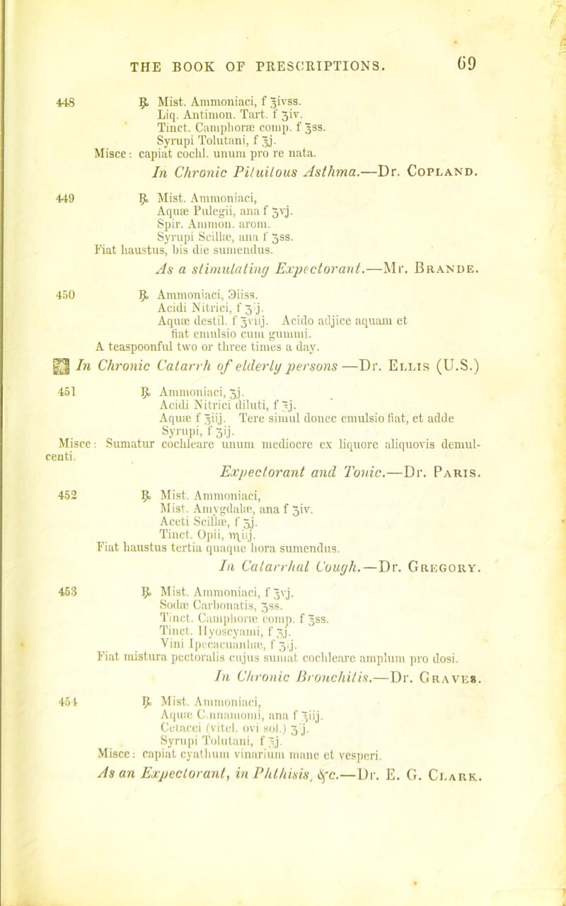 (i9 448 9. Mist. Ammoniaci, f Jivss. liq. Antimon. Tart, f 3iv. Tinct. Camphorse comp, f jjss. Syrupi Tolutani, f Jj. Misce: capiat coclil. uniun pro re nata. In Chronic Pituilous Asthma.—Dr. Copland. 449 9 Mist. Ammoniaci, Aquie Pulegii, anaf 3yj. Spir. Ammon, aroni. Syrupi Scillie, ana f 55s. Fiat haustus, bis die sumendus. As a stimulating Expectorant.—Mr. Brande. 450 9 Ammoniaci, 3iiss. Acidi Nitrici, f 34. Aqua; destil. f Jvnj. Acido adjice aquam et liat enmlsio cum gummi. A teaspoonful two or three times a day. In Chronic Catarrh of elderly persons—Dr. Ellis (U.S.) 451 Misce: centi. 9 Ammoniaci, 5j. Acidi Nitrici diluti, f 3j. Aqme f Jiij. Tere siniul donee emulsio flat, et adde Syrupi, f 31'j. Sumatur cocldeare unum mediocre ex liquore aliquovis demul- Expectorant and Tonic.—Dr. Paris. 452 9 Mist. Ammoniaci, Mist. Amygdala;, ana f 3iv. Aceti Scillse, f 3j. Tinct. Opii, irqiij. Fiat hanstus tertia quaque flora sumendus. In Catarrhal Cough.—Dr. Gregory. 453 9 Mist. Ammoniaci, f Jvj. Soda: Carbonatis, 3ss. Tinct. Camphoric comp, f jss. Tinct. llyoscyami, f 3/. Vini Ipecacuanha:, f 34. Fiat mistura pectoralis cujus sumat cochleare amplum pro dosi. In Chronic Bronchitis.—Dr. Grave*. 454 9 Mist. Ammoniaci, Aqua: C.nnamomi, ana f ^iij. Cetacei (vitel. ovi sol.) 3'j. Syrupi Tolutani, f jj. Misce: capiat cyatflum vinarium mane et vesperi. As an Expectorant, in Phthisis, life.—Dr. E. G. Clark.