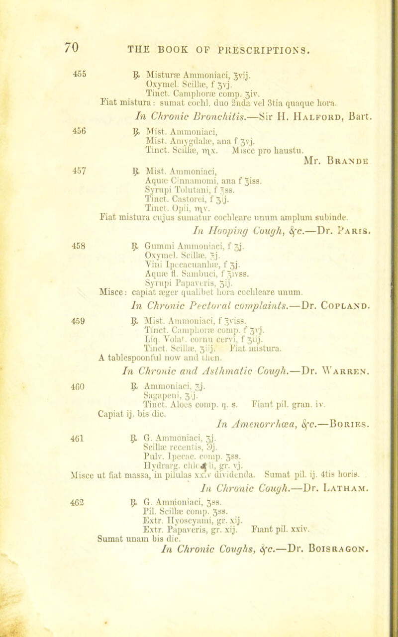 455 9 Mistime Ammoniaci, Jvij. Oxymel. Scillic, f 3vj. Tinct. Camphors; comp. 3iv. Fiat mistura: sumat cochl. duo 2nda vel 3tia qtiaquc hora. In Chronic Bronchitis.—Sir II. IIalfohd, Bart. 456 457 458 459 9 Mist. Ammoniaci, Mist. Amygdala*, ana f 3vj. Tinct. Scillic, nyx. Misce pro liaustu. Mr. Brande 9 Mist. Ammoniaci, Aqua; Cinnamomi, ana f Jiss. Syrupi Tolutani, f 'ss. Tinct. Castorei, f 3ij. Tinct. Opii, n\v. Fiat mistura cujus sumatur cochleare unum amplum subinde. In Hooping Cough, Sfc.—Dr. Paris. 9 Gummi Ammoniaci, f 3j. Oxymel. Scillic. ?j. Vini Ipecacuanha;, f 3j. Aqua; It. Sambuci, f yivss. Syrupi Papavcris, 3ij. Misce: capiat mger qualibet hora cochleare unum. In Chronic Pectoral complaints.—Dr. Copland. 9, Mist. Ammoniaci, f Jviss. Tinct. Camphor® comp, f 3yj. Liq. Volat. cornu cervi, f'3iij. Tinct. Scillic. 5iij. Fiat mistura. A tablespoon ful now and then. In Chronic and Asthmatic Cough.—Dr. Warren. 460 9 Ammoniaci, 3j. Sagapeni, 5<j. Tinct. Aloes comp. q. s. Fiant pil. gran. iv. Capiat ij. bis die. In Amenorrhosa, 1Sfc.—Bories. 401 9 6- Ammoniaci, 3j. Scilltc recentis, 3j. Pulv. Ipecac, comp. 3ss. Ilydrarg. clilcj^li, gr. vj. Misce ut fiat niassa, in pilulas xx.v dividenda. Sumat pil. ij. 4tis lioris. In Chronic Cough.—Dr. Latham. 462 9 6. Ammoniaci, 3ss. Pil. Scillic comp. 3ss. Extr. Ilyoscyami, gr. xij. Extr. Papavcris, gr. xij. Fiant pil. xxiv. Sumat unam his die. In Chronic Coughs, Hfc.—Dr. Boisragon.