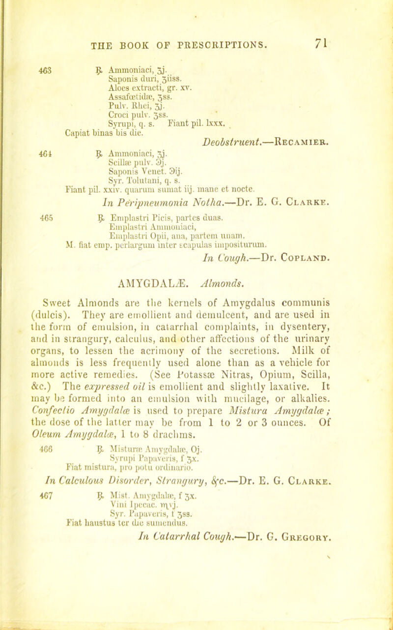 463 R Ammoniaci, 5j. Saponis duri, giiss. Aloes extracti, gr. xv. Assafcetida;, 5ss. Pulv. Rliei, 3j. Croci pulv. 3ss. Syrupi, q. s. Fiant pil. lxxx. Capiat binas bis die. Deobstruent.—Recamier. 464 R Ammoniaci, Jj. Scillse pulv. 3j. Saponis Venet. 3ij. Syr. Tolutani, q. s. Fiant pil. xxiv. quarum sumat iij. mane et nocte. In Peripneumonia Notha.—Dr. E. G. Clarke. 465 R Envplastri Picis, partes duas. Emplastri Ammoniaci, Emplastri Opii, ana, partem unarn. M. fiat emp. perlargum inter scapulas iiuposituram. In Cough.—Dr. Copland. AMYGDALAE. Almonds. Sweet Almonds are the kernels of Amygdalus communis (dulcis). They are emollient and demulcent, and are used in the form of emulsion, in catarrhal complaints, in dysentery, and in strangury, calculus, and other affections of the urinary organs, to lessen the acrimony of the secretions. Milk of almonds is less frequently used alone than as a vehicle for more active remedies. (See Fotassae Nitras, Opium, Scilla, &c.) The expressed oil is emollient and slightly laxative. It may be formed into an emulsion with mucilage, or alkalies. Confectio Amggdalee is used to prepare Mistura Amygdalce; the dose of the latter may be from 1 to 2 or 3 ounces. Of Oleum Amygdalce, 1 to 8 drachms. 466 R Mistime Amygdalae, Oj. Syrupi Papaveris, f 3x. Fiat mistura, pro potu ordinario. In Calculous Disorder, Strangury, &fc.—Dr. E. G. Clarke. 467 R Mist. Amygdala), f 5x. Vini Ipecac, npvj. Syr. Papaveris, t 3ss. Fiat haustus ter die sumendus. In Catarrhal Cough.—Dr. G. Gregory.
