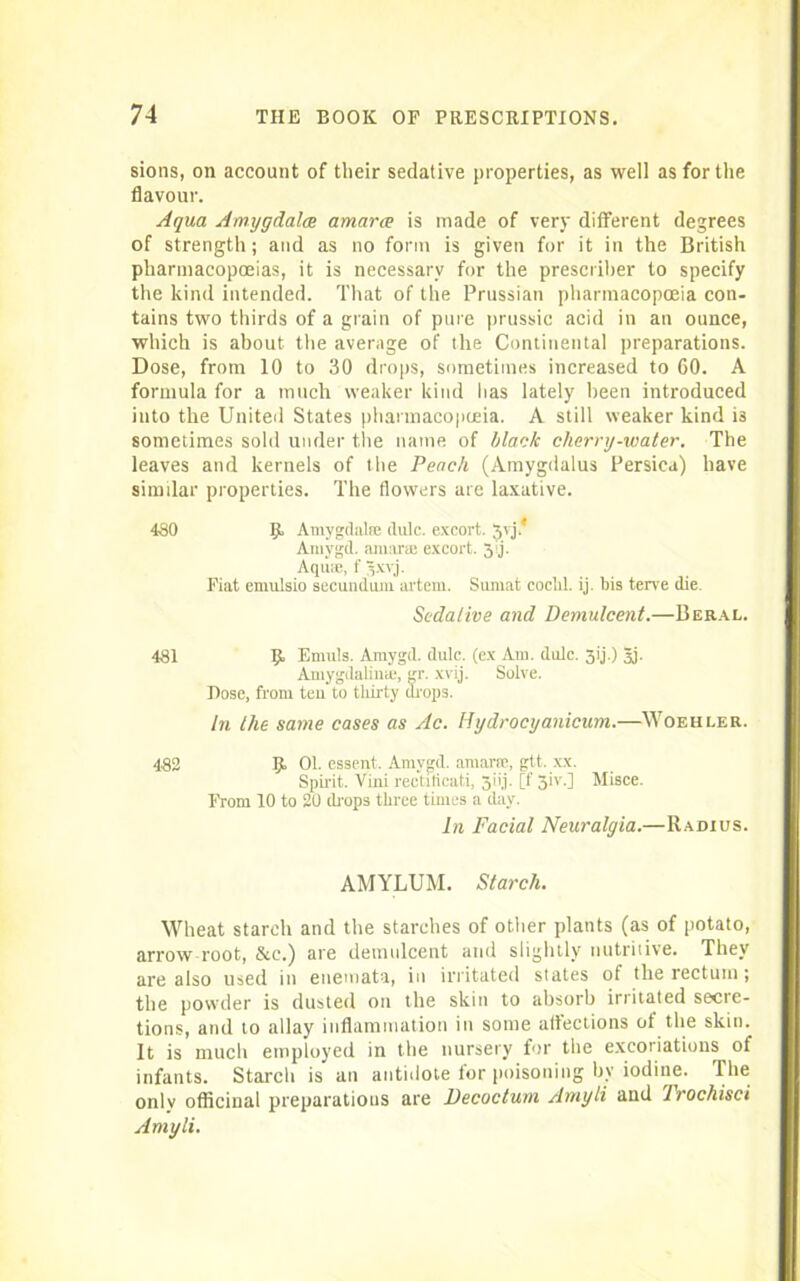 sions, on account of their sedative properties, as well as for the flavour. Aqua Amygdala amarce is made of very different degrees of strength; and as no form is given for it in the British pharmacopoeias, it is necessary for the prescriber to specify the kind intended. That of the Prussian pharmacopoeia con- tains two thirds of a grain of pure prussic acid in an ounce, which is about the average of the Continental preparations. Dose, from 10 to 30 drops, sometimes increased to 60. A formula for a much weaker kind has lately been introduced iuto the United States pharmacopoeia. A still weaker kind is sometimes sold under the name of black cherry-water. The leaves and kernels of the Peach (Araygdalus Persica) have similar properties. The flowers are laxative. 480 9 Amygdalae dulc. excort. 3vj.* Amygd. amarce excort. 3'ij. Aqua;, f gxyj. Fiat emulsio secundum arteni. Sumat coclxl. ij. bis terve die. Sedative and Demulcent.—Beral. 481 Emuls. Amygd. dulc. (ex Am. dulc. 31'j.) 3j. Amygdaline, gr. xvij. Solve. Bose, from teu to thirty drops. In the same cases as Ac. Hydrocyanicum.—Woehler. 482 9 01. essent. Amygd. amarce, gtt. xx. Spirit. Viui rectiticati, 31'i.i. [f 3iv.] Misce. From 10 to 20 drops three times a day. In Facial Neuralgia.—Radius. AMYLUM. Starch. Wheat starch and the starches of other plants (as of potato, arrow root, &c.) are demulcent and slightly nutritive. They are also used in enemata, in irritated states of the rectum; the powder is dusted on the skin to absorb irritated secte- tions, and to allay inflammation in some affections of the skin. It is much employed in the nursery for the excot iatious of infants. Starch is an antidote for poisoning by iodine. The only officinal preparations are Decoctum Amyli and Trochisci Amyli.