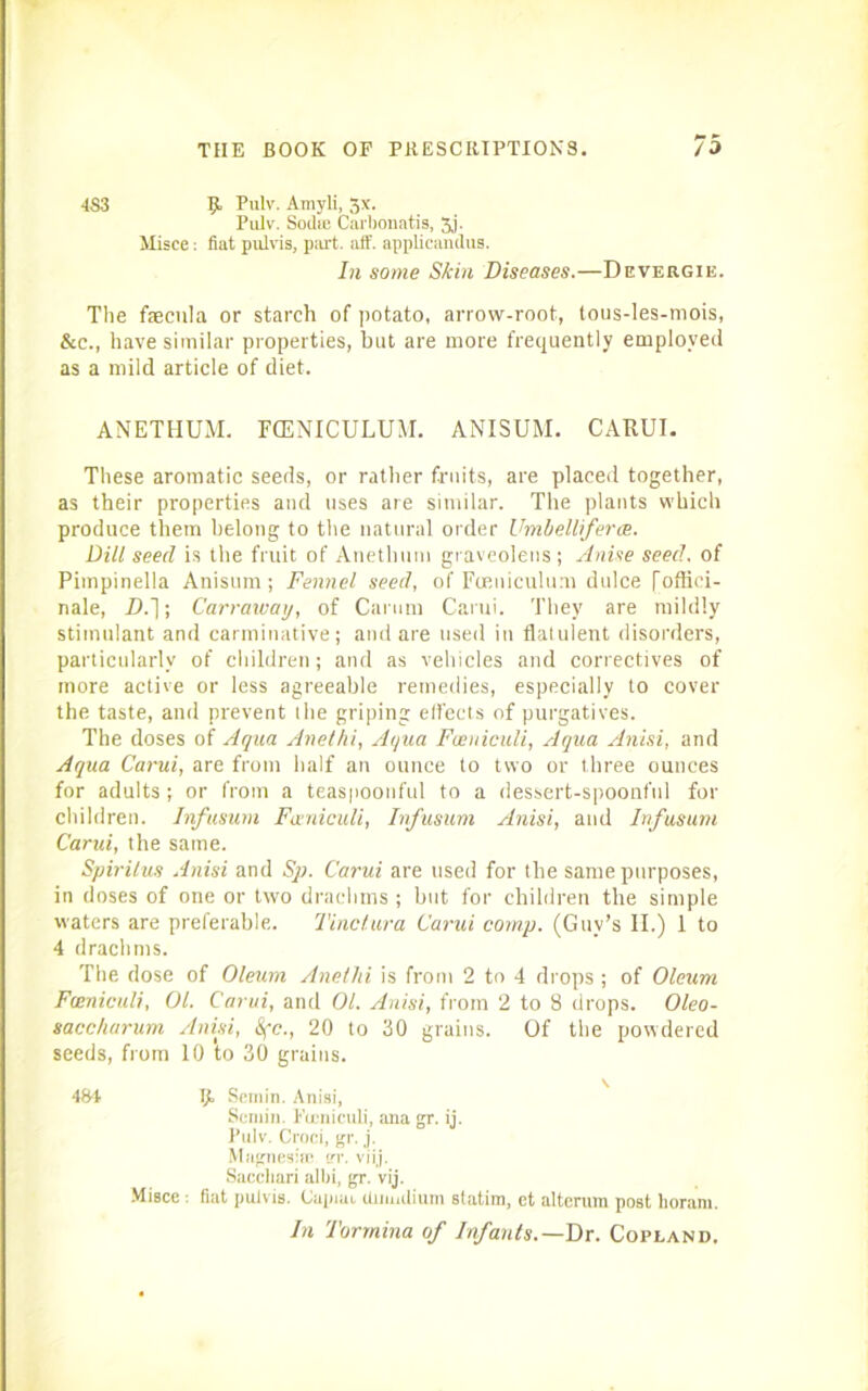 •1S3 5“ Tulv. Amyli, -jx. Pulv. Sodie Carbonatis, 5j. Misce: fiat pulvis, part. aff. applicandus. In some Skin Diseases.—Devergie. The faacula or starch of potato, arrow-root, lous-les-mois, &c., have similar properties, but are more frequently employed as a mild article of diet. ANETHUM. FCENICULUM. ANISUM. CARUI. These aromatic seeds, or rather fruits, are placed together, as their properties and uses are similar. The plants which produce them belong to the natural order Umhelliferce. Dill seed is the fruit of Anethum graveolens ; Anise seed, of Pimpinella Anisum ; Fennel seed, of Foeuiculum dulce foffici- nale, D.~\; Carraivay, of Carum Carui. They are mildly stimulant and carminative; and are used in flatulent disorders, particularly of children; and as vehicles and correctives of more active or less agreeable remedies, especially to cover the taste, and prevent the griping effects of purgatives. The doses of Aqua Anelhi, Aqua Foeniculi, Aqua Anisi, and Aqua Carui, are from half an ounce to two or three ounces for adults; or from a teaspoonful to a dessert-spoonful for children. Infusum Funiculi, Infusum Anisi, and Infusum Carui, the same. Spirilus Anisi and Sp. Carui are used for the same purposes, in doses of one or two drachms ; but for children the simple waters are preferable. Tinctura Carui comp. (Guy’s II.) 1 to 4 drachms. The dose of Oleum Anelhi is from 2 to 4 drops ; of Oleum Fceniculi, 01. Carui, and 01. Anisi, from 2 to 8 drops. Oleo- saccharum Anisi, &(c., 20 to 30 grains. Of the powdered seeds, from 10 to 30 grains. 484 IJL Semin. Anisi, Semin. Fceniculi, ana gr. ij. Pulv. Croci, gr. j. Magnesia; er. viij. Sacchari albi, gr. vij. Misce : fiat pulvis. Capmi duiiidium statim, ct alterum post horarn. In Tormina of Infants.—Dr. Copland.