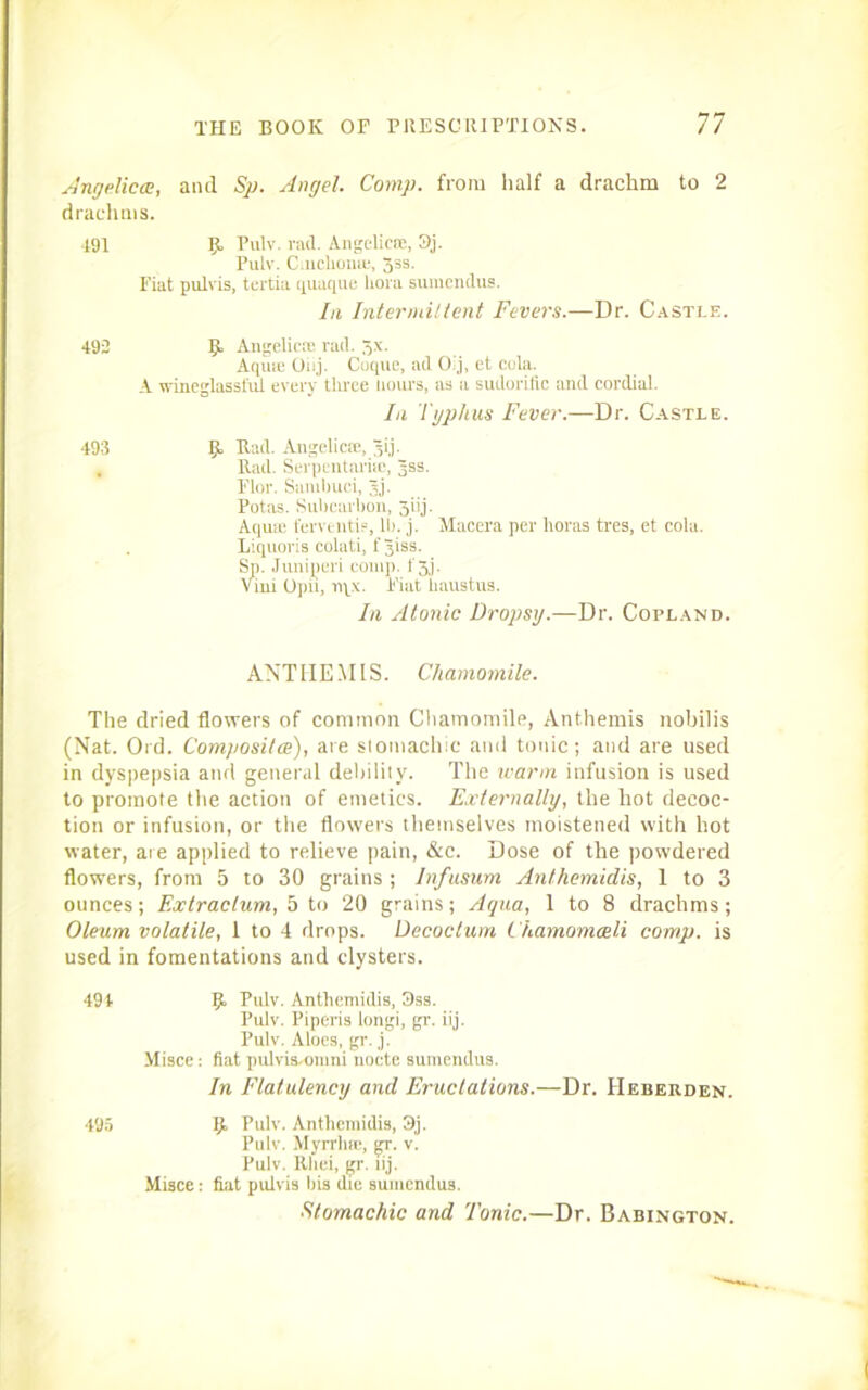 Angelica, and Sp. Angel. Comp, from half a drachm to 2 drachms. 191 IjL Pulv. rad. Angelica;, 3j. Pulv. Cinchona;, 33s. Fiat pulvis, tertia quaque liora sumendus. In Intermittent Fevers.—Dr. Castle. 492 Angelica; rad. 5x. Aqu® Oiij. Clique, ad Olj, et cola. A wineglassful every three hours, as a sudorific and cordial. la Typhus Fever.—Dr. Castle. 493 l> Rad. Angelica, jij. . Rad. Serpentari®, jss. Flor. Sambuci, 3j. Potas. Subcarbon, 5iij. Aquie fervent®, II). j. Macera per lioras tres, et cola. Liquoris colati, f jiss. Sp. Junijperi coni]), f 3,j. Vini Opii, rqx. Fiat haustns. In Atonic Dropsy.—Dr. Copland. ANTI-IE .MIS. Chamomile. The dried flowers of common Chamomile, Anthemis nobilis (Nat. Ord. Composite), are stomachic and tonic; and are used in dyspepsia and general debility. The warm infusion is used to promote the action of emetics. Externally, the hot decoc- tion or infusion, or the flowers themselves moistened with hot water, are applied to relieve pain, &c. Dose of the powdered flowers, from 5 to 30 grains ; Infusum Anthemidis, 1 to 3 ounces; Extraclum, 5 to 20 grains; Aqua, 1 to 8 drachms; Oleum volatile, 1 to 4 drops. Decoctum Chamomadi comp, is used in fomentations and clysters. 494 IjL Pulv. Anthemidis, 3ss. Pulv. Piperis longi, gr. iij. Pulv. Aloes, gr. j. Misce: fiat pulvisAjmni nocte sumendus. In Flatulency and Eructations.—Dr. Heberden. 495 [JL Pulv. Anthemidis, 3j. Pulv. Myrrh®, gr. v. Pulv. Rlici, gr. iij. Misce: fiat pulvis his die sumendus. Stomachic and Tonic.—Dr. Babington.