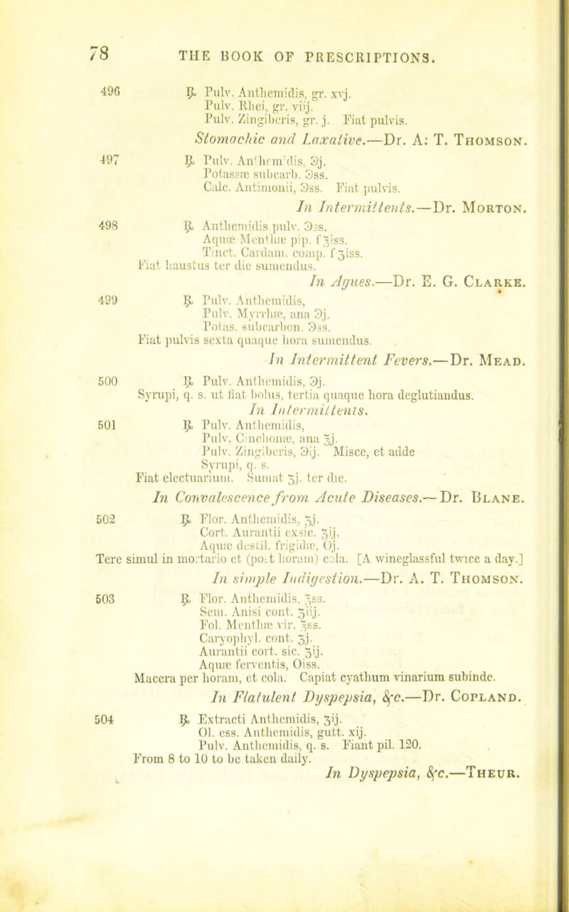 496 9 Pulv. Anthemidis, gr. xyj. Pulv. Rhei, gr. viij. Pulv. Zingiberis, gr. j. Fiat pulvis. Stomachic and Laxative.—Dr. A: T. Thomson. 497 9 Pulv. An'hnrrdis, 3j. Potassce subcarl). 3ss. Calc. Antimouii, 3ss. Fiat pulvis. In Intermit'tents.—Dr. Morton. 498 9 Anthemidis pulv. 3ss. Aqmc Mentha pip. l'^iss. Tinct. Cardarn. comp. 1' giss. Fiat liaustus ter die sumendus. In Agues.—Dr. E. G. Clarke. 499 9 Pulv. Anthemidis, Pulv. Myrrlias, ana 3j. Potas. subcarbon. 3ss. Fiat pulvis sexta quaque bora sumendus. In Intermittent Fevers.—Dr. Mead. 500 9. Pulv. Anthemidis, 3j. Syrupi, q. s. ut fiat bolus, tertia quaque liora deglutiandus. In In/ermittenis. 501 9 Pulv. Anthemidis, Pulv. Cinchon®, ana §j. Pulv. Zingiberis, 3ij. Misce, et adde Syrupi, q. s. Fiat electuarium. Sumat 5.j. ter die. In Convalescence from Acute Diseases.— Dr. Blane. 502 9 Nor. Anthemidis, $j. Cort. Aurantii cx-sic. 3ij. Aqmc destii. frigidie, Oj. Tere simul in mortario et (poit lioram) c,ila. [A wineglassful twice a day.] In simple Indigestion.—Dr. A. T. Thomson. 503 9 Nor. Anthemidis, 3ss. Sem. Anisi cont. 5iij. Fol. Mention vir. Curyophyl. cont. 5j. Aurantii cort. sic. 5ij. Aqua: ferventis, Oiss. Macera per lioram, et cola. Capiat cyathum vinarium subinde. In Flatulent Dyspepsia, Sfc.—Dr. Copland. 504 9 Extracti Anthemidis, 31'j. 01. css. Anthemidis, gutt. xij. Pulv. Anthemidis, q. s. Fiant pil. 120. From 8 to 10 to be taken daily. In Dyspepsia, 8fc.—Theur.