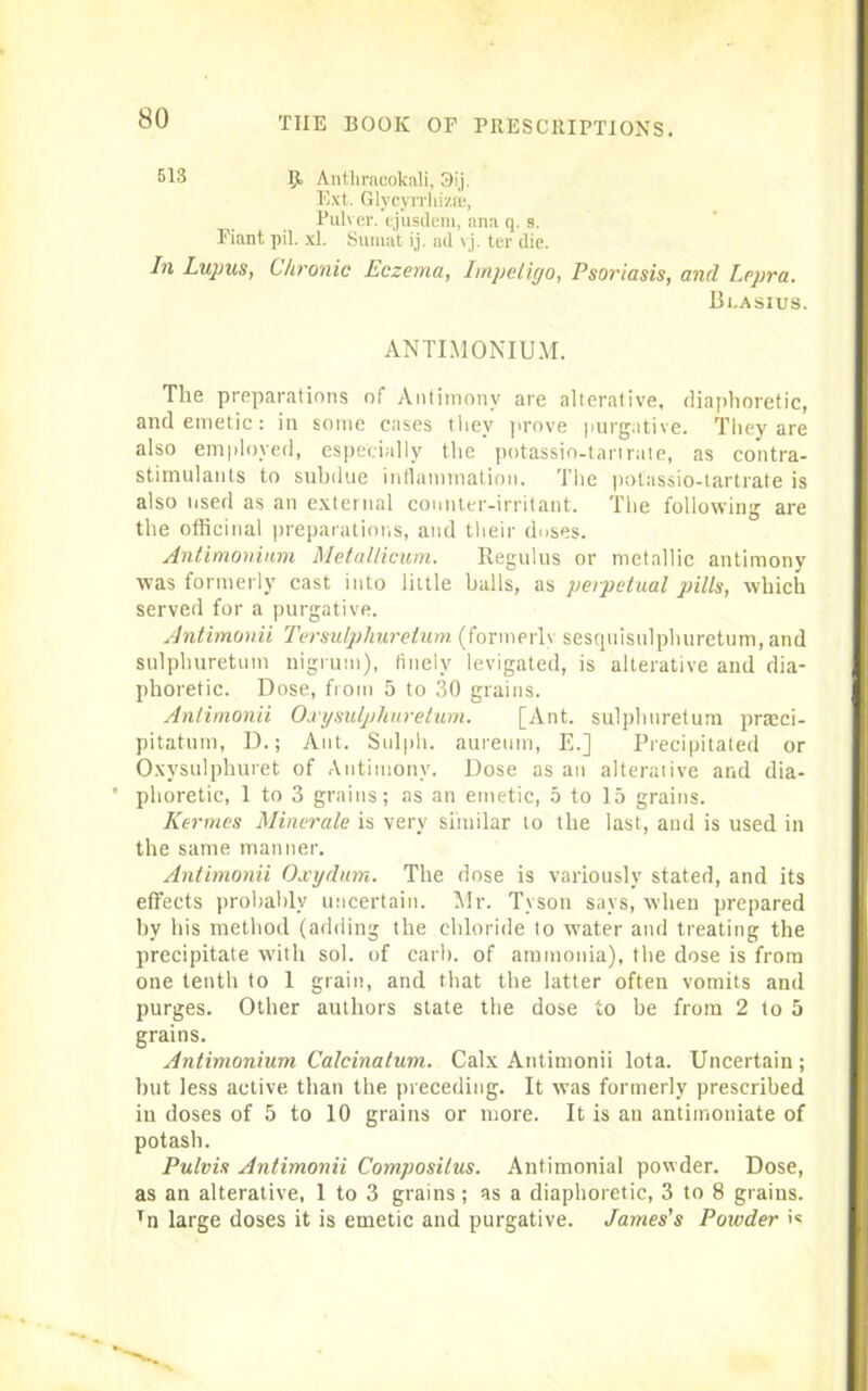 513 Ijt Antliracokali, 3ij. Ext. Glycyirliizfb, Pulver. ejusdem, ana q. s. Fiant pil. xl. Sumat ij. ad vj. ter die. In Lupus, Chronic Eczema, Impetigo, Psoriasis, and Lepra. Bi.asius. ANTIMONIUM. The preparations of Antimony are alterative, diaphoretic, and emetic: in some cases they prove purgative. They are also employed, especially the potassio-tartrate, as contra- stimulants to subdue inflammation. The potassio-tartrate is also used as an external counter-irritant. The following are the officinal preparations, and their doses. Antimonium Metallicum. Regulus or metallic antimony was formerly cast into little halls, as perpetual pills, which served for a purgative. Antimonii Tersulphurelum (formerly sesquisulphuretum, and sulphuretum nigrum), finely levigated, is alterative and dia- phoretic. Dose, from 5 to 30 grains. Antimonii Oxysulphuretum. [Ant. sulphuretum prteci- pitatum, D.; Ant. Sulph. aureum, E.] Precipitated or Oxysulphuret of Antimony. Dose as an alterative and dia- ' phoretic, 1 to 3 grains; as an emetic, 5 to 15 grains. Kermes Minerale is very similar to the last, and is used in the same manner. Antimonii Oxydum. The dose is variously stated, and its effects probably uncertain. Mr. Tyson says, when prepared by his method (adding the chloride to water and treating the precipitate with sol. of carl), of ammonia), the dose is from one tenth to 1 grain, and that the latter often vomits and purges. Other authors state the dose to be from 2 to 5 grains. Antimonium Calcinatum. Calx Antimonii lota. Uncertain ; but less active than the preceding. It was formerly prescribed in doses of 5 to 10 grains or more. It is an antimoniate of potash. Pulvis Antimonii Composilus. Antimonial powder. Dose, as an alterative, 1 to 3 grains; as a diaphoretic, 3 to 8 grains. Tn large doses it is emetic and purgative. James's Poivder >«