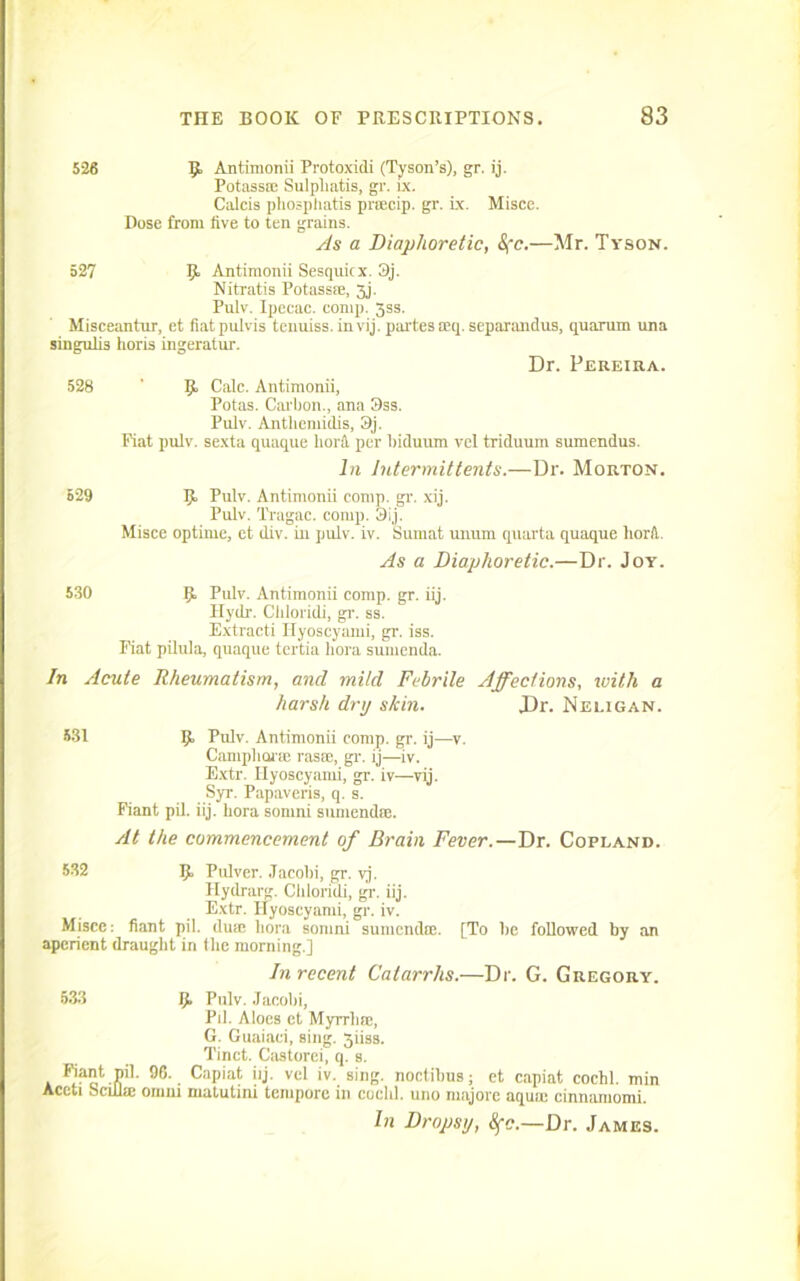 526 Antimonii Protoxidi (Tyson’s), gr. ij. Potass® Sulpliatis, gr. ix. Calcis pliospliatis prsecip. gr. Lx. Misce. Dose from five to ten grains. As a Diaphoretic, &fc.—Mr. Tyson. 527 Ij Antimonii Sesquicx. 3j. Nitratis Potass®, 3j. Pulv. Ipecac, comp. jss. Misceantur, et fiatpulvis tenuiss. in vij. partes seq. separandus, quarum una singufi3 horis ingeratur. Dr. Pereira. 528 ' p, Calc. Antimonii, Potas. Carbon., ana 3ss. Pulv. Antlicmidis, 3j. Fiat pulv. sexta quaque fiord per fiiduum vel triduum sumendus. In Intermittents.—Dr. Morton. 529 5“ Fulv. Antimonii comp. gr. xij. Pulv. Tragac. comp. 3ij. Misce optime, et div. in pulv. iv. Sumat unum quarta quaque fiord. As a Diaphoretic.—Dr. Joy. 530 Pulv. Antimonii corap. gr. iij. Hyilr. Cliloridi, gr. ss. Extracti Hyoscyami, gr. iss. Fiat pilula, quaque tertia fiora sumenda. In Acute Rheumatism, and mild Febrile Affections, with a harsh dry skin. J)r. Neligan. 531 9, Pulv. Antimonii comp. gr. ij—v. Campliorre rasm, gr. ij—iv. Extr. Hyoscyami, gr. iv—vij. Syr. Papaveris, q. s. Fiant pil. iij. fiora somni sumenda:. At the commencement of Brain Fever.—Dr. Copland. 532 Ij. Pulver. Jacobi, gr. vj. Hydrarg. Cliloridi, gi'. iij. Extr. Hyoscyami, gr. iv. Misce: fiant pil. duae fiora somni sumendee. [To be followed by an aperient draught in tfic morning.] In recent Catarrhs.—Dr. G. Gregory. 533 Ij. Pulv. Jacobi, Pil. Aloes et Myrrh®, G. Guaiaci, sing. 3iiss. Tinct. Castorei, q. s. 9(5. Capiat iij. vel iv. sing, noctibus; et capiat cochl. min Accti oculic oinm matutini tempore in coclil. uno majore aqua: cinnamomi. In Dropsy, Sfc.—Dr. James.