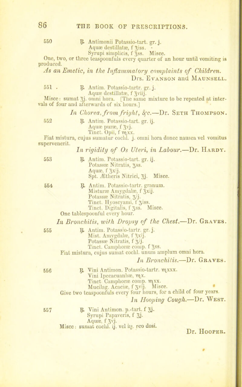 550 5, Antimonii Potassio-tart. gr. j. Aqua destillat®, f Jiss. • Syrupi simplicis, f Jss. Misce. One, two, or three teaspoonfuls every quarter of an hour until vomiting is produced. As an Emetic, in the Inflammatory complaints of Children. Drs. Evanson and Maunsell. 551 . Ijf Antim. Potassio-tartr. gr. j. Aqua; destillat®, f 3viij. Misce: sumat jj. Omni hora. [The same mixture to be repeated at inter- vals of four and afterwards of six hours.] In Chorea, from fright, Sfc.—Dr. Seth Thompson. 552 Ijf Antim. Potassio-tart. gr. ij. Aqum pane, f Jvj. Tinct. Opii, f rqxx. Fiat mistura, cujus sumatur cochl. j. omni hora donee nausea vel vomitus supervenerit. In rigidity of Os Uteri, in Labour.—Dr. Hardy. 563 IJ. Antim. Potassio-tart. gr. ij. Potassm Nitratis, 5ss. Aqua’., f 3xij. Spt. TEtheris Nitrici, 3j- Misce. 554 5» Antim. Potassio-tartr. granum. Misturse Amygdala, f Jxij. Potass® Nitratis, 3ij. Tinct. Hyoscyami, f 3iss. Tinct. Digitalis, f 3ss. Misce. One tablespoonful every hour. In Bronchitis, with Dropsy of the Chest.—Dr. Graves. 655 9> Antim. Potassio-tartr. gr. j. Mist. Amygdala;, f ^xij. Potass® Nitratis, f 3g. Tinct. Camphor® comp, f Jss. Fiat mistura, cujus sumat cochl. unum ainplum omni hora. In Bronchitis.—Dr. Graves. 556 9, Vini Antimon. Potassio-tartr. rqxxx. Vini Ipecacuanha, rqx. Tinct Camphor® comp. rqxx. Mucilag. Acaci®, f 3VIJ- Misce. Give two teaspoonfuls every tour hours, for a child of four years. In Hooping Cough.—Dr. West. 557 9. Vini Antimon. p.-tart. f Jj. Syrupi Papavens, f 3j. Aqum, f Jvj. Misce: sumat coclii. ij. vel iij. pro dosi. Dr. Hooper.