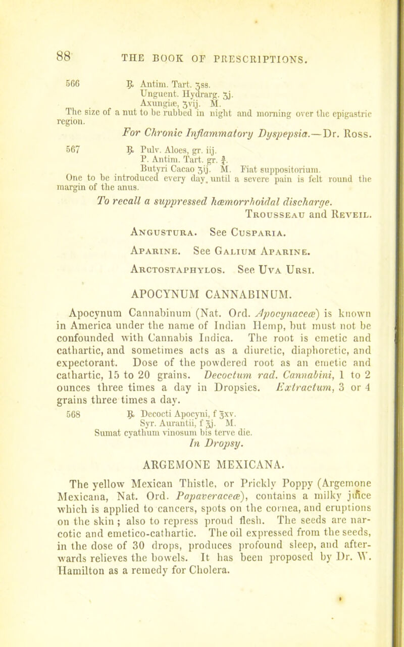 566 5° Antim. Tart. xss. Unguent. Hyararg. 5j. Axungiie, Jvij. M. The size of a nut to be rubbed in night and morning over the epigastric region. For Chronic Inflammatory Dyspepsia.—Dr. Ross. 567 3J. Pulv. Aloes, gr. iij. P. Antim. Tart. gr. f. Butyri Cacao Jij. M. Fiat suppositorium. One to be introduced every day, until a severe pain is felt round the margin of the anus. To recall a suppressed hcemorrhoidal discharge. Trousseau and Reveil. Angustura. See Cusparia. Aparine. See Galium Aparine. Arctostaphylos. See Uva Ursi. APOCYNUM CANNABINUM. Apocynura Cannabinum (Nat. Ord. Apocynacece) is known in America under the name of Indian Hemp, but must not be confounded with Cannabis Indica. The root is emetic and cathartic, and sometimes acts as a diuretic, diaphoretic, and expectorant. Dose of the powdered root as an emetic and cathartic, 15 to 20 grains. Decoctum 7-ad. Cannabini, 1 to 2 ounces three times a day in Dropsies. E xtr actum, 3 or 4 grains three times a day. 568 $. Decocti Apocyni, f Jxv. Syr. Aurantii, f gj. M. Sumat cyathum vinosum bis terve die. In Dropsy. ARGEMONE MEXICANA. The yellow Mexican Thistle, or Prickly Poppy (Argemone Mexicana, Nat. Ord. Papaveracece), contains a milky jifice which is applied to cancers, spots on the cornea, and eruptions on the skin ; also to repress proud flesh. The seeds are nar- cotic and emetico-cathartic. The oil expressed from the seeds, in the dose of 30 drops, produces profound sleep, and after- wards relieves the bowels. It has been proposed by Dr. W. Hamilton as a remedy for Cholera.