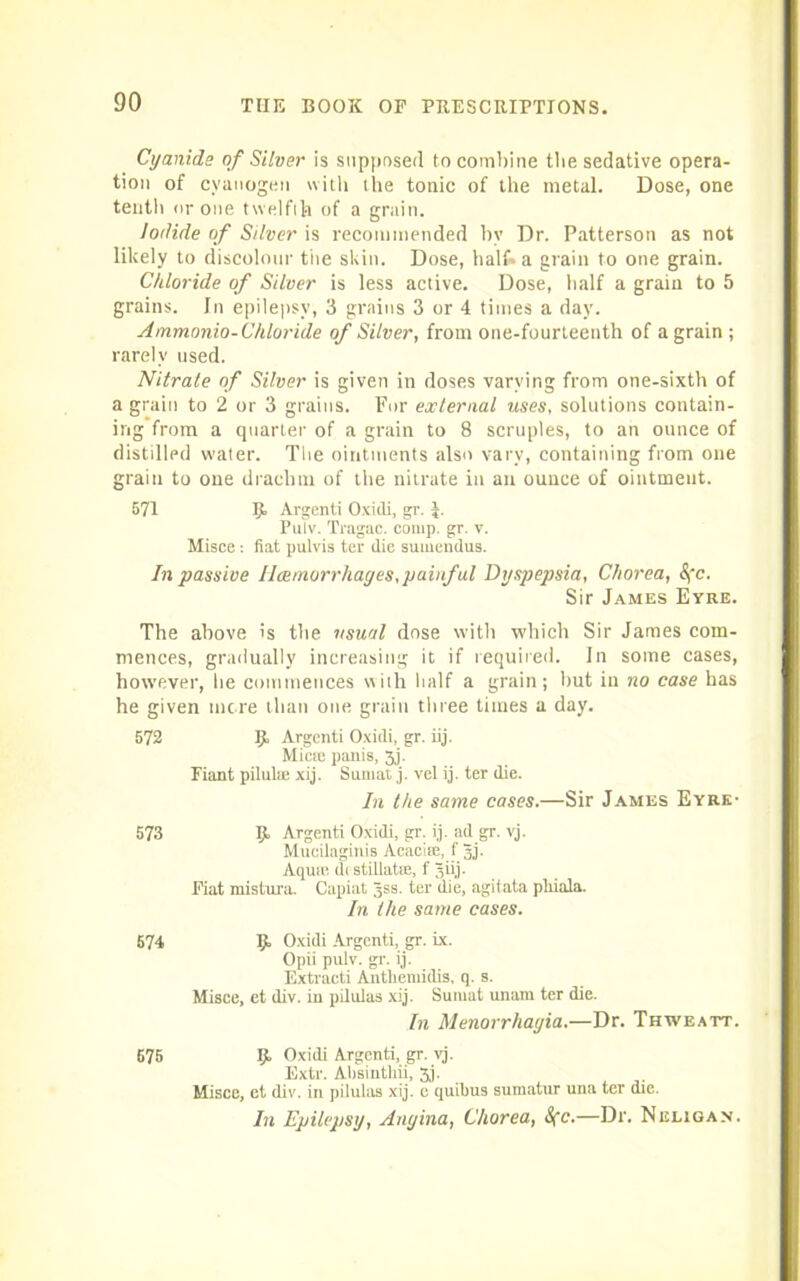 Cyanide of Silver is supposed to combine the sedative opera- tion of cyanogen with the tonic of the metal. Dose, one tenth or one twelfth of a grain. Iodide of Silver is recommended by Dr. Patterson as not likely to discolour the skin. Dose, half* a grain to one grain. Chloride of Silver is less active. Dose, half a grain to 5 grains. In epilepsy, 3 grains 3 or 4 times a day. Ammonia- Chloride of Silver, from one-fourteenth of a grain ; rarely used. Nitrate of Silver is given in doses varying from one-sixth of a grain to 2 or 3 grains. For external uses, solutions contain- ing from a quarter of a grain to 8 scruples, to an ounce of distilled water. The ointments also vary, containing from one grain to one drachm of the nitrate in an ounce of ointment. 571 If Argenti Oxidi, gr. J. Puiv. Tragac. comp. gr. v. Misce : fiat pulvis ter (lie sumendus. In passive Haemorrhages,painful Dyspepsia, Chorea, &fc. Sir James Eyre. The above is the usual dose with which Sir James com- mences, gradually increasing it if required. In some cases, however, be commences with half a grain; but in no case has he given mere than one grain three times a day. 572 If Argenti Oxidi, gr. iij. Mine panis, 3j. Fiant pilulae xij. Sumat j. vel i.j. ter die. In the same cases.—Sir James Eyre' 573 If Argenti Oxidi, gr. ij. ad gr. vj. Muoilaginis Acactse, f Jj. Aqua; di stillatm, f Siij. Fiat mistura. Capiat Jss. ter die, agitata pliiala. In the same cases. 574 9 Oxidi Argenti, gr. ix. Opii pulv. gr. ij. Extracti Antliemidis, q. s. Misce, et div. in pilulas xij. Sumat unam ter die. In Menorrhagia.—Dr. Thweatt. 675 9 Oxidi Argenti, gr. vj. Extr. Absinthii, 3j. Misce, et div. in pilulas xij. e quibus sumatur una ter die. In Epilepsy, Angina, Chorea, Sfc.—Dr. Neligan.