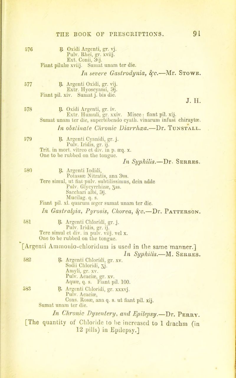 576 9 Oxidi Argenti, gr. vj. Pulv. Rliei, gr. xviij. Ext. Conii, 3ij. Fiant pilulee xviij. Sumat unam ter die. In severe Gastrodynia, 8fc.—Mr. Stowe. 577 P Argenti Oxidi, gr. vij. Extr. Hyoscyami, 3j. Fiant pil. xiv. Sumat j. bis die. J. H. 578 p Oxidi Argenti, gr. iv. Extr. Huniuli, gr. xxiv. Misce: fiant pil. xij. Sumat unam ter die, superbibendo cyatli. vinarum inl'usi chiraytce. In obstinate Chronic Diarrluza.—Dr. Tun’Stall. 579 p Argenti Cyanidi, gr. j. Pulv. Iridis, gr. ij. Trit. in mort. vitreo et div. in p. mq. x. One to be rubbed on the tongue. In Syphilis.—Dr. Serres. 580 p Argenti Iodidi, Potassre Nitratis, ana 3ss. Tere simul, ut fiat pulv. subtilissimus, dein adde Pulv. Glycyrrhizse, 5ss. Sacchari albi, 3j. Mucilag. q. s. Fiant pil. xl. quarum mger sumat unam ter die. In Gastralyia, Pyrosis, Chorea, 8fc,—Dr. Patterson. 581 p Argenti Chloridi, gr. j. Pulv. Iridis, gr. ij. Tere simul et div. in pulv. viij. vel x. One to be rubbed on the tongue. [Argenii Amraonio-chloridum is used in tire same manner.] In Syphilis.—M. Serres. 582 p Argenti Chloridi, gr. xv. Sodii Chloridi, 3j. Amyli, gr. xv. Pulv. Acaciffi, gr. xv. Aquae, q. s. Fiant pil. 100. 583 p Argenti Chloridi, gr. xxxvj. Pulv. Acacise, Cons. Rosae, ana q. s. ut fiant pil. xij. Sumat unam ter die. In Chronic Dysentery, and Epilepsy.—Dr. Perry. [The quantity of Chloride to he increased to I drachm (in 12 pills) in Epilepsy.]