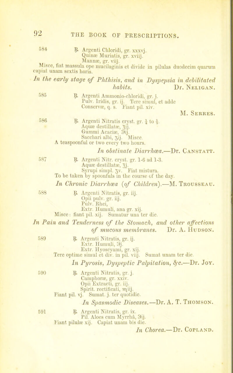581 R Argenti Cliloridi, gr. xxxvj. Quinse Miiriatis, gr. xviij. Man me, gr. viij. Misce, fiat massula ope mucilaginis et divide in pilulas duodecim quorum capiat unam sextis lioris. In the early stage of Phthisis, and in Dyspepsia in debilitated habits. Dr. Neligan. 585 R Argenti Ammonio-cliloridi, gr. j. Puiv. Iridis, gr. ij. l'ere simuf, et adde Conserv®, q. s. Fiant pil. xiv. M. Serkes. 586 R Argenti Niti'atis cryst. gr. J to A Aquie destillatre, Ji'j. Gumnii Acacice, 3ij. Saccliari albi, 3ij. Misce A teaspoonful or two every two hours. In obstinate Diarrhoea.—Dr. Canstatt. 587 R Argenti Nitr. cryst. gr. I-G ad 1-3. Aqute destillatse, Jj. Syrupi simpl. Jv. Fiat mistura. To he taken hy spoonfuls iu the course of the day. In Chronic Diarrhoea {of Children).—M. Trousseau. 588 R Argenti Nitratis, gr. iij. Opii pulv. gr. iij. Pulv. Rhei, Extr. Huniuli, ana gr. xij. Misce: fiant pil. xij. Sumatur una ter die. In Pain and Tenderness of the Stomach, and other affections of mucous membranes. Dr. A. Hudson. 589 R Argenti Nitratis, gr. ij. Extr. Huniuli, 3j. Extr. Hyoscyann, gr. xij. Tere optime simul et div. in pil. viij. Sumat unam ter die. In Pyrosis, Dyspeptic Palpitation, &rc.—Dr. Joy. 590 R Argenti Nitratis, gr. j. Camphor®, gr. xxiv. Opii Extracti, gr. iij. Spirit, rectificati, rqiij. Fiant pil. vj. Sumat. j. ter quotidie. In Spasmodic Diseases.—Dr. A. T. Thomson. 591 R Argenti Nitratis, gr. ix. Pil. Aloes cum Myrrhfl,, 3ij. Fiant pilulie xij. Capiat unam his die. In Chorea.—Dr. Copland.