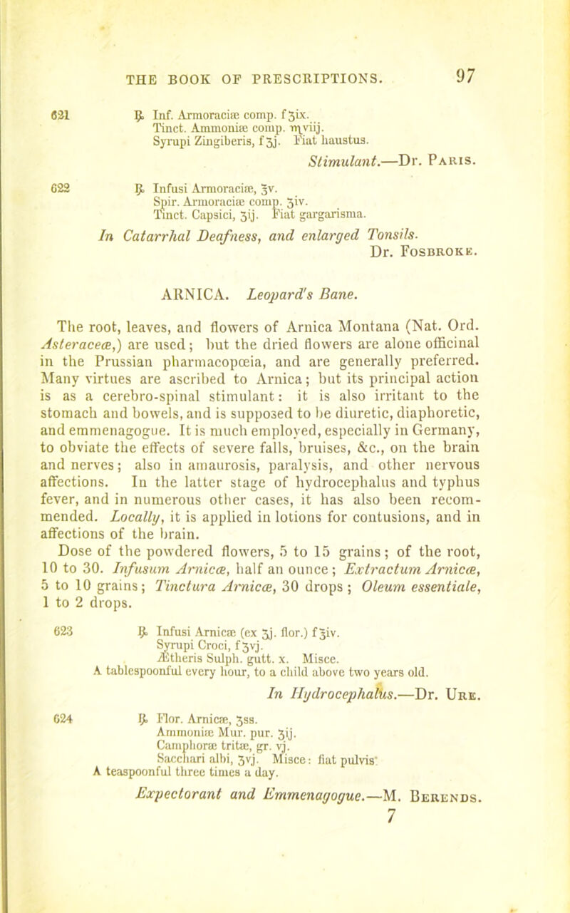 631 R Inf. Armoracisn comp. f3ix. Tinct. Ammoniffi comp, ruyiij. Syrupi Zingiberis, f 3j. Fiat liaustus. Stimulant.—Dr. Paris. 622 R Infusi Armoracise, tjv. Spir. Ai-moracia; comp. 3iv. Tinct. Capsici, 3ij. Fiat gargarisma. In Catarrhal Deafness, and enlarged Tonsils. Dr. Fosbroke. ARNICA. Leopard's Bane. The root, leaves, and flowers of Arnica Montana (Nat. Ord. Asteracece,) are used; but the dried flowers are alone officinal in the Prussian pharmacopoeia, and are generally preferred. Many virtues are ascribed to Arnica; but its principal action is as a cerebro-spinal stimulant: it is also irritant to the stomach and bowels, and is supposed to be diuretic, diaphoretic, and emmenagogue. It is much employed, especially in Germany, to obviate the effects of severe falls, bruises, &c., on the brain and nerves; also in amaurosis, paralysis, and other nervous affections. In the latter stage of hydrocephalus and typhus fever, and in numerous other cases, it has also been recom- mended. Locally, it is applied in lotions for contusions, and in affections of the brain. Dose of the powdered flowers, 5 to 15 grains; of the root, 10 to 30. Infusum Arnica, half an ounce; Extraction Arnica, 5 to 10 grains; Tinctura Arnica, 30 drops ; Oleum essentiale, 1 to 2 drops. 623 R Infusi Arnica: (ex 3j. flor.) f jiv. Syrupi Croci, f 3vj. vEtheris Sulpli. gutt. x. Misce. A tablespoonful every hour, to a child above two years old. In IlgdrocephalUs.—Dr. Uric. 624 R Flor. Arnica1, 3ss. Ammonia Mur. pur. 3ij. Camphor® trite:, gr. yj. Sacchari albi, 3vj. Misce: fiat pulvis' A teaspoonful three times a day. Expectorant and Emmenagogue.—M. Berends. 7