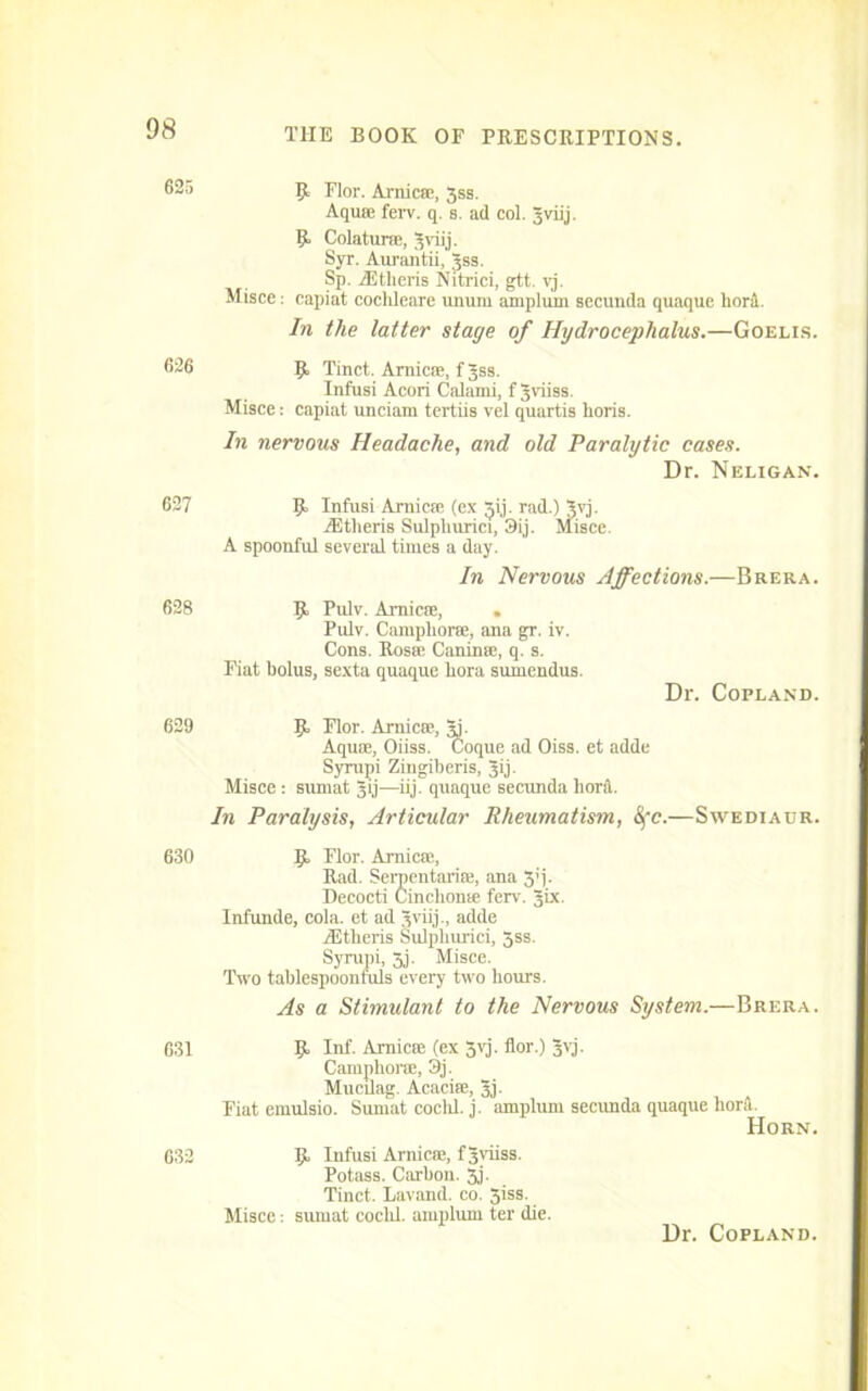 625 R Flor. Arnicse, 3ss. Aquse ferv. q. s. ad col. Jviij. R Colaturse, Jviij. Syr. Aurantii, Jss. Sp. Athens Nitrici, gtt. vj. Misce: capiat cocldeare unurn amplurn secunda quaque liord. In the latter stage of Hydrocephalus.—Goelis. 626 R Tinct. Arnicse, fjss. Infusi Acori Calami, fjviiss. Misce: capiat unciam tertiis vel quartis horis. In nervous Headache, and old Paralytic cases. Dr. Neligan. 627 R Infusi Arnicse (ex ^ij. rad.) Jvj. iEtheris Sulpliurici, 3ij. Misce. A spoonful several times a day. In Nervous Affections.—Brera. 628 R Pulv. Arnicse, . Pulv. Campliorse, ana gr. iv. Cons. Rosie Caninie, q. s. Fiat bolus, sexta quaque liora sumendus. Dr. Copland. 629 R Flor. Arnicse, Aj. Aquse, Oiiss. Coque ad Oiss. et adde Syrupi Zingiberis, Jij. Misce : suniat gij—iij. quaque secunda liord. In Paralysis, Articular Rheumatism, 8fc.—Swediaur. 630 R Flor. Arnicse, Rad. Serpentarise, ana 3'i- Decocti Cinclionse fcrv. Jix. Infunde, cola, et ad 3viij., adde iEtlieris Sulpliurici, 3ss. Syrupi, 5j. Misce. Two tablespoonfuls every two hours. As a Stimulant to the Nervous System.—Brera. 631 R Inf. Arnicse (ex 3yj. flor.) Jvj. Camphorse, 3j. Mucilag. Acacise, 3j- Fiat emulsio. Sumat cocld. j. amplurn secunda quaque hord. Horn. 632 R Infusi Arnica;, f 3viiss. Potass. Carbon. 3j. Tinct. Lavand. co. 5iss. Misce: siunat coclil. amplurn ter die. Dr. Copland.