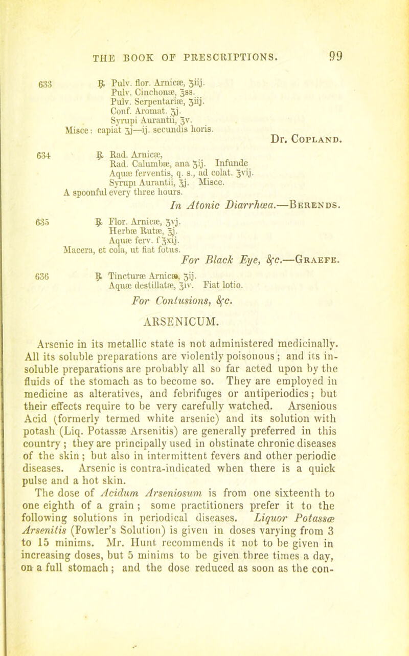 633 R Pulv. flor. Arnicte, 3iij. Pulv. Cinchonffi, gss. Pulv. Serpentarise, 3iij. Conf. Aromat. 3j. Syrupi Aurantii, gv. Misce: capiat xi—ij. secundis lioris. Dr. Copland. 634 R Rad. Arnica!, Rad. Calunilise, ana 3ij. Infunde Aquas ferventis, q. s., ad colat. gvij. Syrupi Aurantii, gj. Misce. A spoonful every tliree flours. In Atonic Diarrhoea.—Berends. 635 R Flor. Arnicse, 3yj. Herflae Rut®, gj. Aquae ferv. f gxij. Macera, et cola, ut flat fotus. For Black Eye, Sfc.—Graefe. 636 R Tincturse Arnica#, Jij. Aquae destillatae, giv. Fiat lotio. For Contusions, Sfc. ARSENICUM. Arsenic in its metallic state is not administered medicinally. All its soluble preparations are violently poisonous; and its in- soluble preparations are probably all so far acted upon by tbe fluids of the stomach as to become so. They are employed in medicine as alteratives, and febrifuges or antiperiodics; but their effects require to be very carefully watched. Arsenious Acid (formerly termed white arsenic) and its solution with potash (Liq. Potassse Arsenitis) are generally preferred in this country ; they are principally used in obstinate chronic diseases of the skin; but also in intermittent fevers and other periodic diseases. Arsenic is contra-indicated when there is a quick pulse and a hot skin. The dose of Acidurn Arseniosum is from one sixteenth to one eighth of a grain ; some practitioners prefer it to the following solutions in periodical diseases. Liquor Potasses Arsenitis (Fowler’s Solution) is given in doses varying from 3 to 15 minims. Mr. Hunt recommends it not to be given in increasing doses, but 5 minims to be given three times a day, on a full stomach; and the dose reduced as soon as the con-