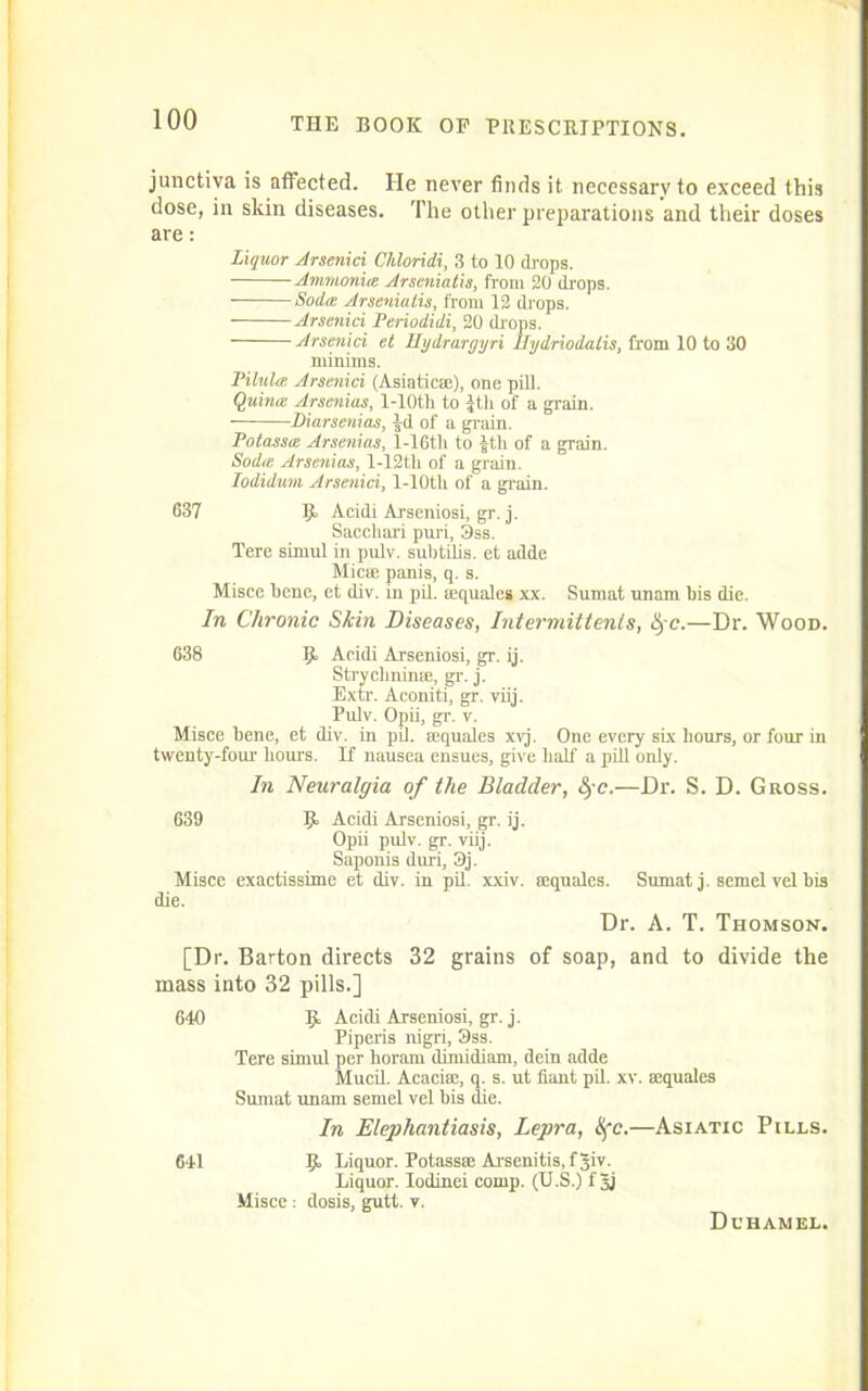 junctiva is affected. He never finds it necessary to exceed this dose, in skin diseases. The other preparations and their doses are: Liquor Arsenici Chloridi, 3 to 10 drops. Ammonite Arseniatis, from 20 drops. • Soda Arseniatis, from 12 (hops. Arsenici Periodidi, 20 drops. Arsenici et Hydrargyri Hydriodalis, from 10 to 30 minims. Pilula Arsenici (Asiatic®), one pill. Quinte Arsenins, l-10th to Jth of a grain. Diarsenias, ^d of a grain. Potassa Arsenias, l-16tli to £th of a grain. Sodte Arsenias, l-12th of a grain. Iodidum Arsenici, l-10tli of a grain. 637 Acidi Arseniosi, gr. j. Sacchari puri, 3ss. Tere sirnul in pulv. subtilis. et adde Mic® panis, q. s. Misce bene, et div. in pil. (Equates xx. Sumat unam bis die. In Chronic Skin Diseases, Intermittenls, §c.—Dr. Wood. 638 5“ Acidi Arseniosi, gr. ij. Strychnin®, gr. j. Extr. Aconiti, gr. viij. Pulv. Opii, gr. r. Misce bene, et div. in pil. (equales xvj. One every six hours, or four in twenty-four hours. If nausea ensues, give half a pill only. In Neuralgia of the Bladder, fc.—Dr. S. D. Gross. 639 9> Acidi Arseniosi, gr. ij. Opii pulv. gr. viij. Saponis duri, 3j. Misce exactissime et div. in pil. xxiv. aequales. Sumat j. semel vel bis die. Dr. A. T. Thomson. [Dr. Barton directs 32 grains of soap, and to divide the mass into 32 pills.] 640 £ Acidi Arseniosi, gr. j. Piperis nigri, 9ss. Tere simul per horam dimidiam, dein adde Mucil. Acaciae, q. s. ut fiant pil. xv. ®quales Sumat unam semel vel bis die. In Elephantiasis, Lepra, Xfc.—Asiatic Pills. 641 Ijb Liquor. Potass® Arsenitis.fjiv. Liquor. Iodinei comp. (U.S.) f Jj Misce : dosis, gutt. v. Duhamel.