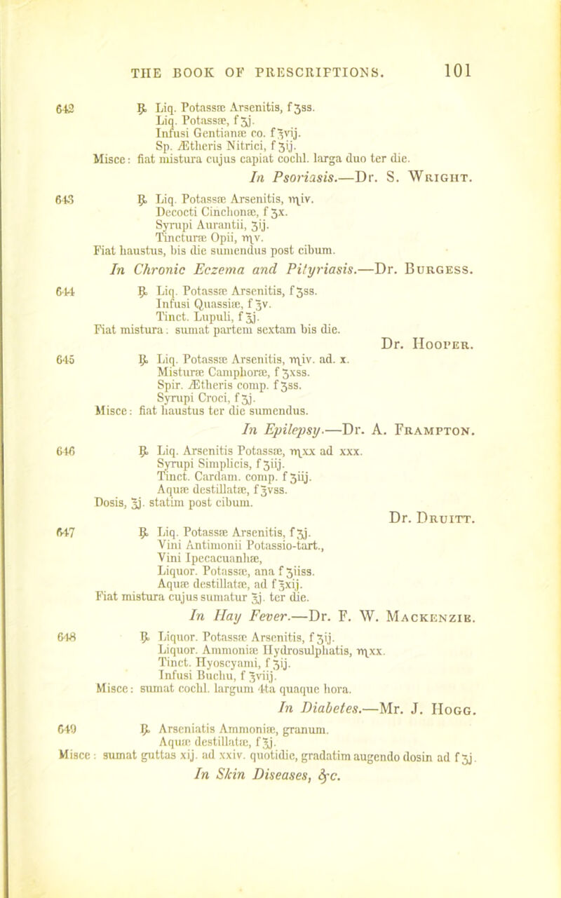 613 643 6*14 645 646 647 646 649 Misce 9, Liq. Potass® Arsenitis, f 333. Liq. Potass®, f 3j. Infusi Gentian® co. fgvij. Sp. AEtlieris Nitrici, f 3ij. Misce: fiat mistura cujus capiat coclil. larga duo ter die. In Psoriasis.—Dr. S. Wright. 9 Liq PotassEe Arsenitis, ltqiv. Decocti Cinchon®, f 3x. Syrupi Aurantii, 3ij. Tmctime Opii, rqv. Fiat liaustus, bis die sumendus post cibum. In Chronic Eczema and Pityriasis.—Dr. Burgess. 9 Liq. PotassEe Arsenitis, f3ss. Infusi Quassue, f gv. Tinct. Lupuli, f gj. Fiat mistura: sumat partem sextam bis die. Dr. Hooter. 9 Liq. Potass® Arsenitis, rqiv. ad. x. Mistur® Camphor®, f 3xss. Spir. AEtheris comp. f3ss. Syrupi Croci, f 3j. Misce: fiat liaustus ter die sumendus. In Epilepsy.—Dr. A. Frampton. 9 Liq. Arsenitis Potass®, rqxx ad xxx. Syrupi Simpbcis, f 3iij. Knct. Cardam. comp, f giij. Aqu® destillat®, fgvss. Dosis, gj. statim post cibum. Dr. Druitt. 9 Liq. Potass® Arsenitis, f 3j. Vini Antimonii Pot!issio-tart., Vini Ipecacuanb®, Liquor. Potass®, ana f 3iiss. Aqu® destillat®, ad f gxij. Fiat mistura cujussumatur gj. ter die. In Hay Fever.—Dr. F. W. Mackenzie. 9 Liquor. Potass® Arsenitis, f 3ij. Liquor. Ammoni® Hydrosulpliatis, rqxx. Tinct. Hyoscyami, f 3ij. Infusi Bucliu, f gviij. Misce: sumat cochl. largum 4ta quaque bora. In Diabetes.—Mr. J. Hogg. 9 Arseniatis Ammoni®, granum. Aqu® destillat®, fgj. : sumat guttas xij. ad xxiv. quotidie, gradatim augendo dosin ad f 3j. In Skin Diseases, fyc.