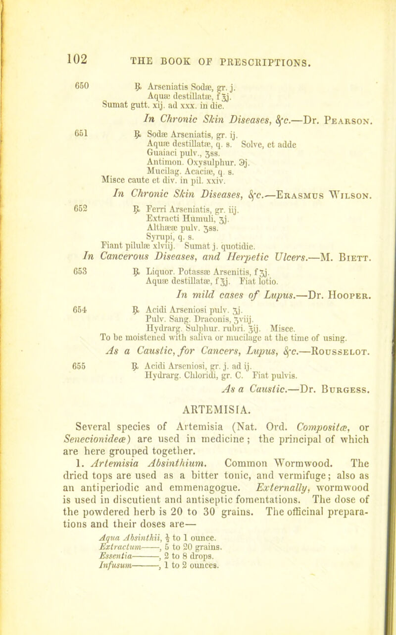 9» Arseniatis Sod®, gr. j. Aqu® destillat®, fjj! Sumat gutt. xij. ad xxx. in die. In Chronic S/cin Diseases, 8fc.—Dr. Pearson. Sod® Arseniatis, gr. ij. Aqu® destillat®, q. s. Solve, et adde Guaiaci pulv., 3ss. Antiraon. Oxysulphur. 3j. Mucilag. Acaci®, q. s. Misce caute et div. in pil. xxiv. In Chronic Skin Diseases, 8{c.—Erasmus Wilson. 9> Fem Arseniatis, gr. iij. Extraeti Humuli, Jj. Altli®® pulv. 3ss. Syrupi, q. s. Fiant pilul® xlnij. Sumat j. quotidie. In Cancerous Diseases, and Herpetic Ulcers.—M. Biett. 653 R Liquor. Potass® Arsenitis, fjj. Aqu* destiUat®, f 3j. Eiat lotio. In mild cases of Lupus.—Dr. Hooper. 654 Acidi Arseniosi pulv. 3j. Pulv. Sang. Draconis, 5viij. Hydi'arg. Sulphur, rubri. jij. Misce. To be moistened 'rntli saliva or mucilage at the time of using. As a Caustic, for Cancers, Lupus, 8fc.—Rousselot. 655 R Acidi Arseniosi, gr. j. ad ij. Hydrarg. Cldoridi, gr. C. Fiat pulvis. As a Caustic.—Dr. Burgess. ARTEMISIA. Several species of Artemisia (Nat. Ord. Composites, or Senecionidece) are used in medicine; the principal of which are here grouped together. 1. Artemisia Absinthium. Common Wormwood. The dried tops are used as a bitter tonic, and vermifuge; also as an antiperiodic and emmenagogue. Externally, wormwood is used in discutient and antiseptic fomentations. The dose of the pow'dered herb is 20 to 30 grains. The officinal prepara- tions and their doses are— Aqua Absinthii, ^ to 1 ounce. Extraclum , 5 to 20 grains. Essentia , 2 to 8 drops. Infusum , 1 to 2 ounces. 102 660 651 652